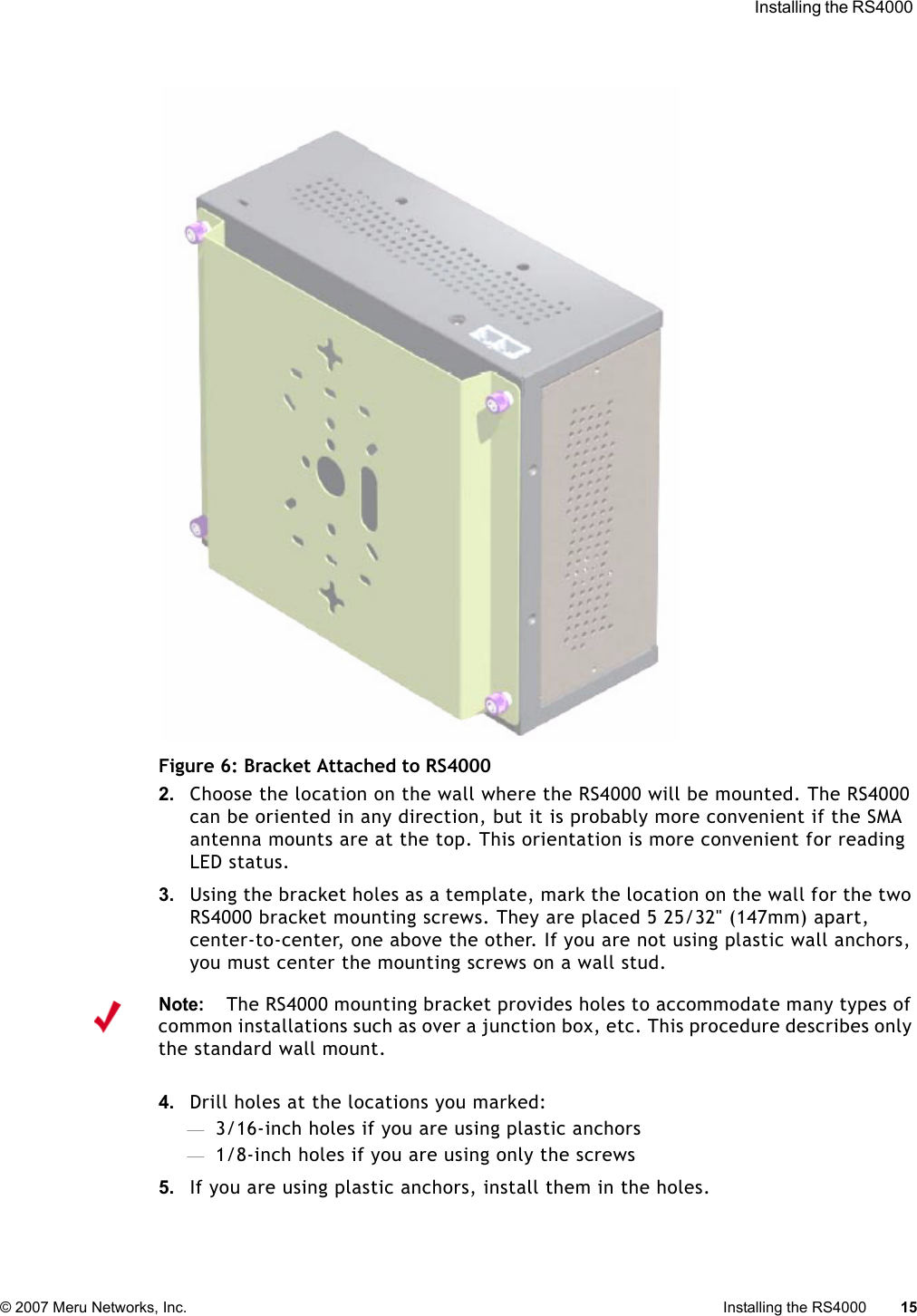  Installing the RS4000 © 2007 Meru Networks, Inc. Installing the RS4000 15 Figure 6: Bracket Attached to RS40002. Choose the location on the wall where the RS4000 will be mounted. The RS4000 can be oriented in any direction, but it is probably more convenient if the SMA antenna mounts are at the top. This orientation is more convenient for reading LED status.3. Using the bracket holes as a template, mark the location on the wall for the two RS4000 bracket mounting screws. They are placed 5 25/32&quot; (147mm) apart, center-to-center, one above the other. If you are not using plastic wall anchors, you must center the mounting screws on a wall stud. 4. Drill holes at the locations you marked:—3/16-inch holes if you are using plastic anchors—1/8-inch holes if you are using only the screws5. If you are using plastic anchors, install them in the holes.Note:The RS4000 mounting bracket provides holes to accommodate many types of common installations such as over a junction box, etc. This procedure describes only the standard wall mount.