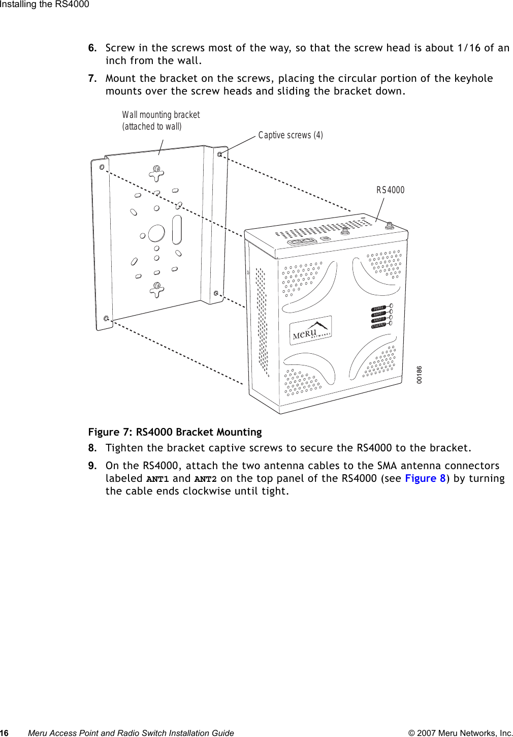 16 Meru Access Point and Radio Switch Installation Guide © 2007 Meru Networks, Inc.Installing the RS4000 6. Screw in the screws most of the way, so that the screw head is about 1/16 of an inch from the wall.7. Mount the bracket on the screws, placing the circular portion of the keyhole mounts over the screw heads and sliding the bracket down.Figure 7: RS4000 Bracket Mounting8. Tighten the bracket captive screws to secure the RS4000 to the bracket.9. On the RS4000, attach the two antenna cables to the SMA antenna connectors labeled ANT1 and ANT2 on the top panel of the RS4000 (see Figure 8) by turning the cable ends clockwise until tight. POWERRADIO IRADIO IIETHERNET00186Wall mounting bracket(attached to wall)   RS4000Captive screws (4)