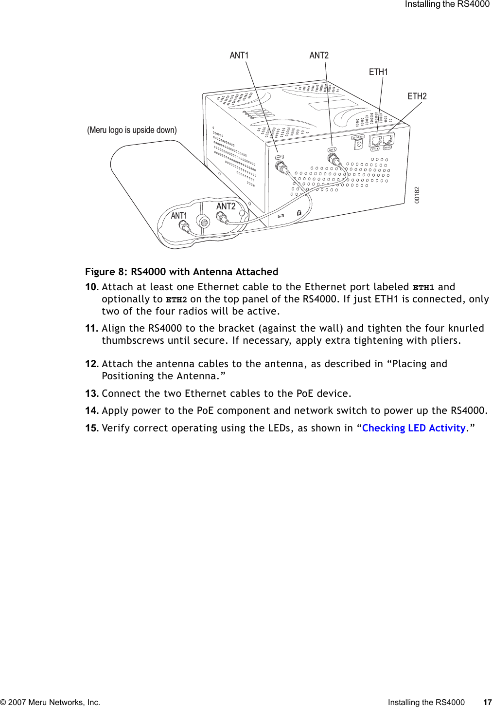  Installing the RS4000 © 2007 Meru Networks, Inc. Installing the RS4000 17 Figure 8: RS4000 with Antenna Attached10. Attach at least one Ethernet cable to the Ethernet port labeled ETH1 and optionally to ETH2 on the top panel of the RS4000. If just ETH1 is connected, only two of the four radios will be active.11. Align the RS4000 to the bracket (against the wall) and tighten the four knurled thumbscrews until secure. If necessary, apply extra tightening with pliers.12. Attach the antenna cables to the antenna, as described in “Placing and Positioning the Antenna.”13. Connect the two Ethernet cables to the PoE device.14. Apply power to the PoE component and network switch to power up the RS4000. 15. Verify correct operating using the LEDs, as shown in “Checking LED Activity.”K00182ANT1 ANT2ETH1ETH2ANT1ANT2(Meru logo is upside down)