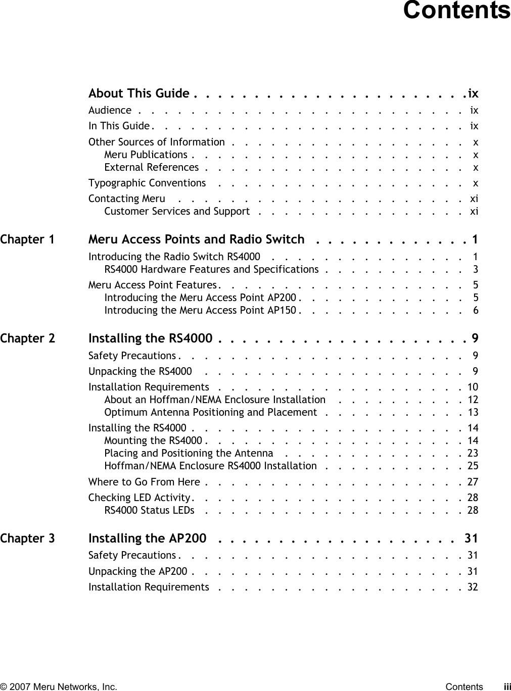   © 2007 Meru Networks, Inc. Contents iii ContentsAbout This Guide .  .  .  .  .  .  .  .  .  .  .  .  .  .  .  .  .  .  .  .  .  .  .ixAudience  .   .   .   .   .   .   .   .   .   .   .   .   .   .   .   .   .   .   .   .   .   .   .   .   .   ixIn This Guide.   .   .   .   .   .   .   .   .   .   .   .   .   .   .   .   .   .   .   .   .   .   .   .   ixOther Sources of Information  .   .   .   .   .   .   .   .   .   .   .   .   .   .   .   .   .   .   xMeru Publications .   .   .   .   .   .   .   .   .   .   .   .   .   .   .   .   .   .   .   .   .    xExternal References  .   .   .   .   .   .   .   .   .   .   .   .   .   .   .   .   .   .   .   .    xTypographic Conventions    .   .   .   .   .   .   .   .   .   .   .   .   .   .   .   .   .   .   .    xContacting Meru    .   .   .   .   .   .   .   .   .   .   .   .   .   .   .   .   .   .   .   .   .   .   xiCustomer Services and Support   .   .   .   .   .   .   .   .   .   .   .   .   .   .   .   .   xiChapter 1Meru Access Points and Radio Switch   .  .  .  .  .  .  .  .  .  .  .  .  . 1Introducing the Radio Switch RS4000    .   .   .   .   .   .   .   .   .   .   .   .   .   .   .   1RS4000 Hardware Features and Specifications  .   .   .   .   .   .   .   .   .   .   .   3Meru Access Point Features.   .   .   .   .   .   .   .   .   .   .   .   .   .   .   .   .   .   .   5Introducing the Meru Access Point AP200 .   .   .   .   .   .   .   .   .   .   .   .   .   5Introducing the Meru Access Point AP150 .   .   .   .   .   .   .   .   .   .   .   .   .   6Chapter 2Installing the RS4000 .  .  .  .  .  .  .  .  .  .  .  .  .  .  .  .  .  .  .  .  . 9Safety Precautions .   .   .   .   .   .   .   .   .   .   .   .   .   .   .   .   .   .   .   .   .   .   9Unpacking the RS4000    .   .   .   .   .   .   .   .   .   .   .   .   .   .   .   .   .   .   .   .   9Installation Requirements   .   .   .   .   .   .   .   .   .   .   .   .   .   .   .   .   .   .   .  10About an Hoffman/NEMA Enclosure Installation    .   .   .   .   .   .   .   .   .   .  12Optimum Antenna Positioning and Placement  .   .   .   .   .   .   .   .   .   .   .  13Installing the RS4000  .   .   .   .   .   .   .   .   .   .   .   .   .   .   .   .   .   .   .   .   .  14Mounting the RS4000 .   .   .   .   .   .   .   .   .   .   .   .   .   .   .   .   .   .   .   .  14Placing and Positioning the Antenna    .   .   .   .   .   .   .   .   .   .   .   .   .   .  23Hoffman/NEMA Enclosure RS4000 Installation   .   .   .   .   .   .   .   .   .   .   .  25Where to Go From Here .   .   .   .   .   .   .   .   .   .   .   .   .   .   .   .   .   .   .   .  27Checking LED Activity.   .   .   .   .   .   .   .   .   .   .   .   .   .   .   .   .   .   .   .   .  28RS4000 Status LEDs   .   .   .   .   .   .   .   .   .   .   .   .   .   .   .   .   .   .   .   .  28Chapter 3Installing the AP200   .  .  .  .  .  .  .  .  .  .  .  .  .  .  .  .  .  .  .  .  31Safety Precautions .   .   .   .   .   .   .   .   .   .   .   .   .   .   .   .   .   .   .   .   .   .  31Unpacking the AP200 .   .   .   .   .   .   .   .   .   .   .   .   .   .   .   .   .   .   .   .   .  31Installation Requirements   .   .   .   .   .   .   .   .   .   .   .   .   .   .   .   .   .   .   .  32