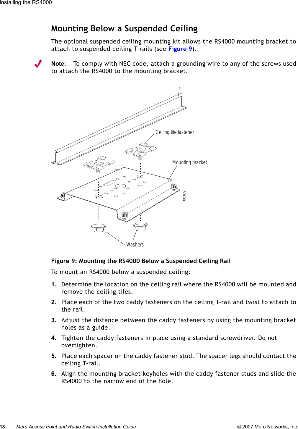 18 Meru Access Point and Radio Switch Installation Guide © 2007 Meru Networks, Inc.Installing the RS4000 Mounting Below a Suspended CeilingThe optional suspended ceiling mounting kit allows the RS4000 mounting bracket to attach to suspended ceiling T-rails (see Figure 9).Note:To comply with NEC code, attach a grounding wire to any of the screws used to attach the RS4000 to the mounting bracket.Figure 9: Mounting the RS4000 Below a Suspended Ceiling RailTo mount an RS4000 below a suspended ceiling:1. Determine the location on the ceiling rail where the RS4000 will be mounted and remove the ceiling tiles.2. Place each of the two caddy fasteners on the ceiling T-rail and twist to attach to the rail.3. Adjust the distance between the caddy fasteners by using the mounting bracket holes as a guide.4. Tighten the caddy fasteners in place using a standard screwdriver. Do not overtighten.5. Place each spacer on the caddy fastener stud. The spacer legs should contact the ceiling T-rail.6. Align the mounting bracket keyholes with the caddy fastener studs and slide the RS4000 to the narrow end of the hole.00189Mounting bracketCeiling tile fastenerWashers