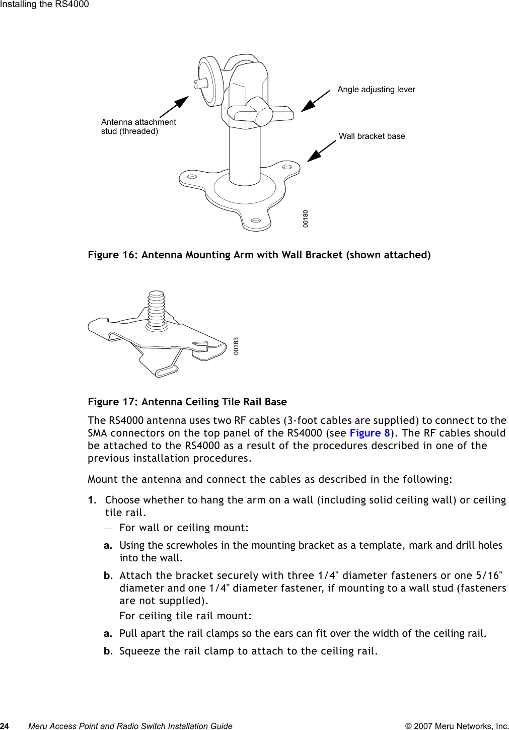 24 Meru Access Point and Radio Switch Installation Guide © 2007 Meru Networks, Inc.Installing the RS4000 Figure 16: Antenna Mounting Arm with Wall Bracket (shown attached)Figure 17: Antenna Ceiling Tile Rail BaseThe RS4000 antenna uses two RF cables (3-foot cables are supplied) to connect to the SMA connectors on the top panel of the RS4000 (see Figure 8). The RF cables should be attached to the RS4000 as a result of the procedures described in one of the previous installation procedures.Mount the antenna and connect the cables as described in the following:1. Choose whether to hang the arm on a wall (including solid ceiling wall) or ceiling tile rail.—For wall or ceiling mount:a.  Using the screwholes in the mounting bracket as a template, mark and drill holes into the wall.b. Attach the bracket securely with three 1/4&quot; diameter fasteners or one 5/16&quot; diameter and one 1/4&quot; diameter fastener, if mounting to a wall stud (fasteners are not supplied).—For ceiling tile rail mount:a.  Pull apart the rail clamps so the ears can fit over the width of the ceiling rail. b. Squeeze the rail clamp to attach to the ceiling rail.00180Wall bracket baseAngle adjusting leverAntenna attachmentstud (threaded)00183