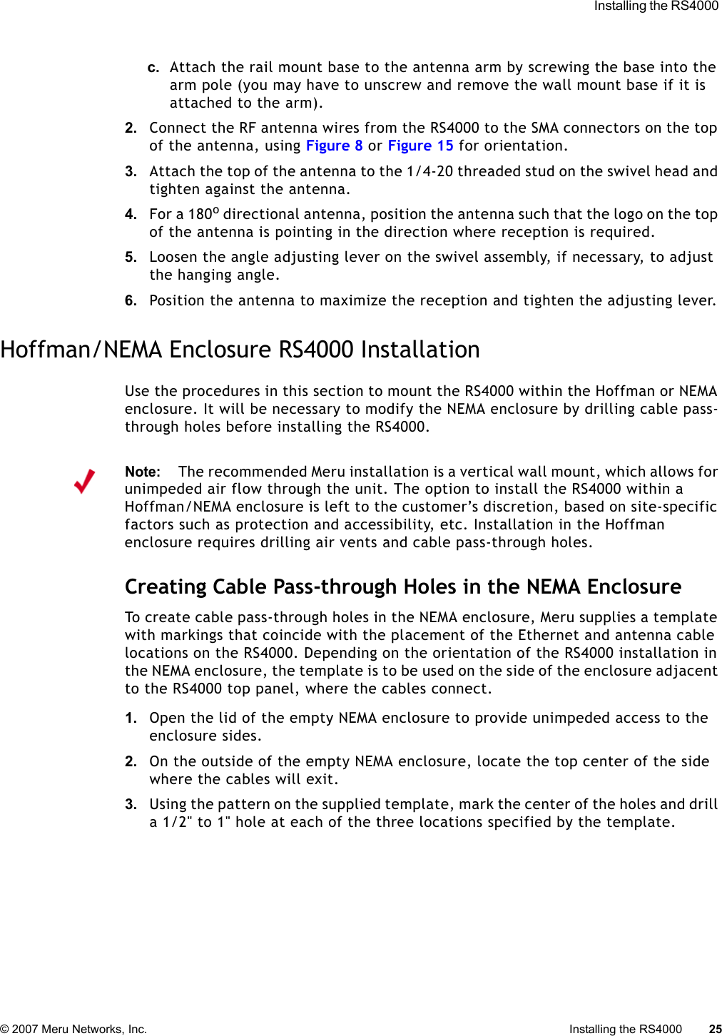  Installing the RS4000 © 2007 Meru Networks, Inc. Installing the RS4000 25 c. Attach the rail mount base to the antenna arm by screwing the base into the arm pole (you may have to unscrew and remove the wall mount base if it is attached to the arm).2. Connect the RF antenna wires from the RS4000 to the SMA connectors on the top of the antenna, using Figure 8 or Figure 15 for orientation.3. Attach the top of the antenna to the 1/4-20 threaded stud on the swivel head and tighten against the antenna. 4. For a 180o directional antenna, position the antenna such that the logo on the top of the antenna is pointing in the direction where reception is required. 5. Loosen the angle adjusting lever on the swivel assembly, if necessary, to adjust the hanging angle.6. Position the antenna to maximize the reception and tighten the adjusting lever.Hoffman/NEMA Enclosure RS4000 InstallationUse the procedures in this section to mount the RS4000 within the Hoffman or NEMA enclosure. It will be necessary to modify the NEMA enclosure by drilling cable pass-through holes before installing the RS4000.Creating Cable Pass-through Holes in the NEMA EnclosureTo create cable pass-through holes in the NEMA enclosure, Meru supplies a template with markings that coincide with the placement of the Ethernet and antenna cable locations on the RS4000. Depending on the orientation of the RS4000 installation in the NEMA enclosure, the template is to be used on the side of the enclosure adjacent to the RS4000 top panel, where the cables connect.1. Open the lid of the empty NEMA enclosure to provide unimpeded access to the enclosure sides.2. On the outside of the empty NEMA enclosure, locate the top center of the side where the cables will exit.3. Using the pattern on the supplied template, mark the center of the holes and drill a 1/2&quot; to 1&quot; hole at each of the three locations specified by the template.Note:The recommended Meru installation is a vertical wall mount, which allows for unimpeded air flow through the unit. The option to install the RS4000 within a Hoffman/NEMA enclosure is left to the customer’s discretion, based on site-specific factors such as protection and accessibility, etc. Installation in the Hoffman enclosure requires drilling air vents and cable pass-through holes.