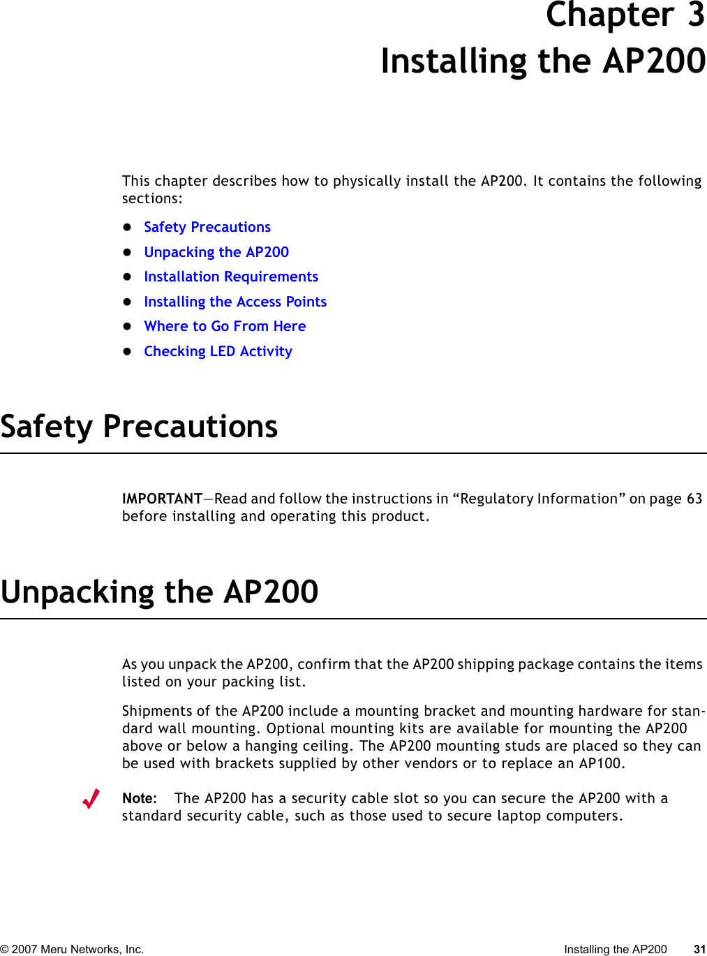 © 2007 Meru Networks, Inc. Installing the AP200 31 Chapter 3Installing the AP200This chapter describes how to physically install the AP200. It contains the following sections:zSafety PrecautionszUnpacking the AP200zInstallation RequirementszInstalling the Access PointszWhere to Go From HerezChecking LED ActivitySafety PrecautionsIMPORTANT—Read and follow the instructions in “Regulatory Information” on page 63 before installing and operating this product.Unpacking the AP200As you unpack the AP200, confirm that the AP200 shipping package contains the items listed on your packing list.Shipments of the AP200 include a mounting bracket and mounting hardware for stan-dard wall mounting. Optional mounting kits are available for mounting the AP200 above or below a hanging ceiling. The AP200 mounting studs are placed so they can be used with brackets supplied by other vendors or to replace an AP100.Note:The AP200 has a security cable slot so you can secure the AP200 with a standard security cable, such as those used to secure laptop computers.