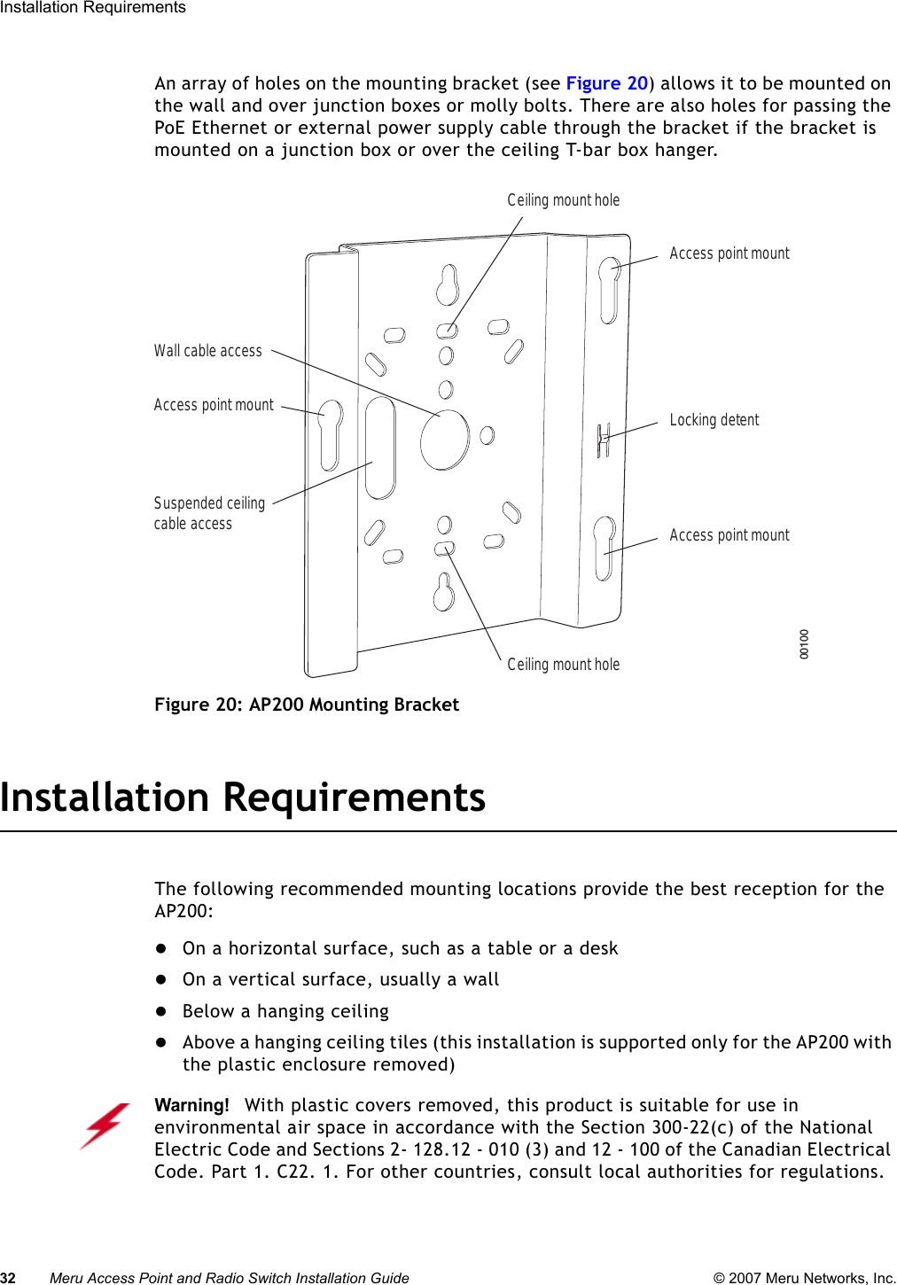 32 Meru Access Point and Radio Switch Installation Guide © 2007 Meru Networks, Inc.Installation Requirements An array of holes on the mounting bracket (see Figure 20) allows it to be mounted on the wall and over junction boxes or molly bolts. There are also holes for passing the PoE Ethernet or external power supply cable through the bracket if the bracket is mounted on a junction box or over the ceiling T-bar box hanger. Figure 20: AP200 Mounting BracketInstallation RequirementsThe following recommended mounting locations provide the best reception for the AP200:zOn a horizontal surface, such as a table or a deskzOn a vertical surface, usually a wallzBelow a hanging ceilingzAbove a hanging ceiling tiles (this installation is supported only for the AP200 with the plastic enclosure removed)Access point mountCeiling mount holeCeiling mount holeAccess point mountAccess point mountLocking detentWall cable accessSuspended ceilingcable access00100Warning!   With plastic covers removed, this product is suitable for use in environmental air space in accordance with the Section 300-22(c) of the National Electric Code and Sections 2- 128.12 - 010 (3) and 12 - 100 of the Canadian Electrical Code. Part 1. C22. 1. For other countries, consult local authorities for regulations.