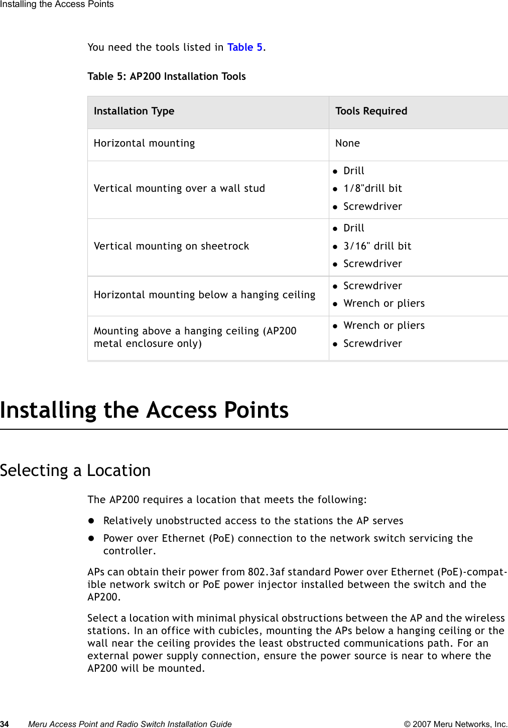 34 Meru Access Point and Radio Switch Installation Guide © 2007 Meru Networks, Inc.Installing the Access Points You need the tools listed in Tab le  5 .Table 5: AP200 Installation ToolsInstalling the Access PointsSelecting a LocationThe AP200 requires a location that meets the following:zRelatively unobstructed access to the stations the AP serveszPower over Ethernet (PoE) connection to the network switch servicing the controller.APs can obtain their power from 802.3af standard Power over Ethernet (PoE)-compat-ible network switch or PoE power injector installed between the switch and the AP200. Select a location with minimal physical obstructions between the AP and the wireless stations. In an office with cubicles, mounting the APs below a hanging ceiling or the wall near the ceiling provides the least obstructed communications path. For an external power supply connection, ensure the power source is near to where the AP200 will be mounted.Installation Type Tools RequiredHorizontal mounting NoneVertical mounting over a wall studzDrill z1/8&quot;drill bitzScrewdriverVertical mounting on sheetrockzDrillz3/16&quot; drill bitzScrewdriverHorizontal mounting below a hanging ceiling zScrewdriverzWrench or pliersMounting above a hanging ceiling (AP200 metal enclosure only)zWrench or plierszScrewdriver