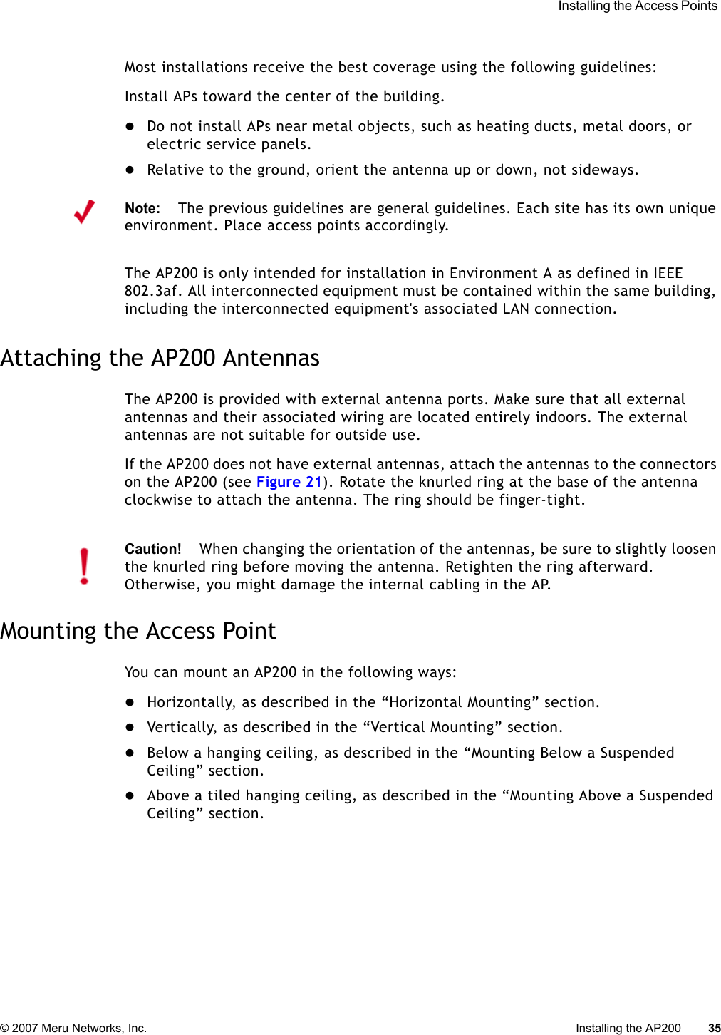  Installing the Access Points © 2007 Meru Networks, Inc. Installing the AP200 35 Most installations receive the best coverage using the following guidelines:Install APs toward the center of the building.zDo not install APs near metal objects, such as heating ducts, metal doors, or electric service panels.zRelative to the ground, orient the antenna up or down, not sideways.The AP200 is only intended for installation in Environment A as defined in IEEE 802.3af. All interconnected equipment must be contained within the same building, including the interconnected equipment&apos;s associated LAN connection.Attaching the AP200 AntennasThe AP200 is provided with external antenna ports. Make sure that all external antennas and their associated wiring are located entirely indoors. The external antennas are not suitable for outside use.If the AP200 does not have external antennas, attach the antennas to the connectors on the AP200 (see Figure 21). Rotate the knurled ring at the base of the antenna clockwise to attach the antenna. The ring should be finger-tight.Mounting the Access PointYou can mount an AP200 in the following ways:zHorizontally, as described in the “Horizontal Mounting” section.zVertically, as described in the “Vertical Mounting” section.zBelow a hanging ceiling, as described in the “Mounting Below a Suspended Ceiling” section.zAbove a tiled hanging ceiling, as described in the “Mounting Above a Suspended Ceiling” section.Note:The previous guidelines are general guidelines. Each site has its own unique environment. Place access points accordingly.Caution!When changing the orientation of the antennas, be sure to slightly loosen the knurled ring before moving the antenna. Retighten the ring afterward. Otherwise, you might damage the internal cabling in the AP.