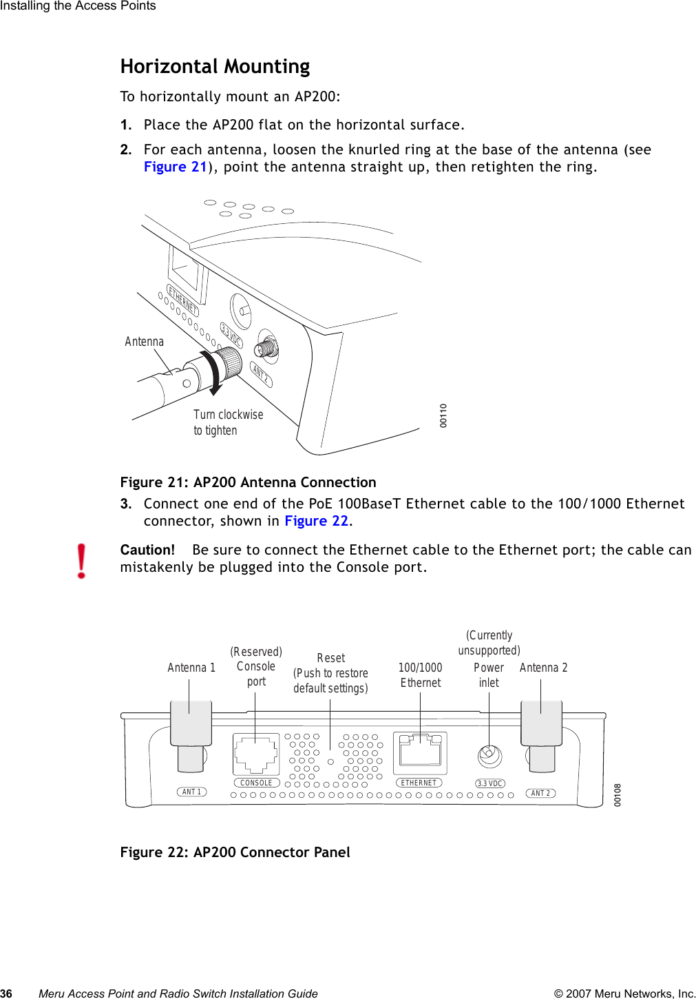 36 Meru Access Point and Radio Switch Installation Guide © 2007 Meru Networks, Inc.Installing the Access Points Horizontal MountingTo horizontally mount an AP200:1. Place the AP200 flat on the horizontal surface.2. For each antenna, loosen the knurled ring at the base of the antenna (see Figure 21), point the antenna straight up, then retighten the ring.Figure 21: AP200 Antenna Connection3. Connect one end of the PoE 100BaseT Ethernet cable to the 100/1000 Ethernet connector, shown in Figure 22.Figure 22: AP200 Connector PanelTurn clockwiseto tightenAntennaETHERNET3.3 VDC ANT 200110Caution!Be sure to connect the Ethernet cable to the Ethernet port; the cable can mistakenly be plugged into the Console port.CONSOLEANT 1 ANT 23.3 VDCETHERNET00108100/1000Ethernet(Reserved) ConsoleportAntenna 1 Antenna 2PowerinletReset (Push to restore default settings) (Currently unsupported)