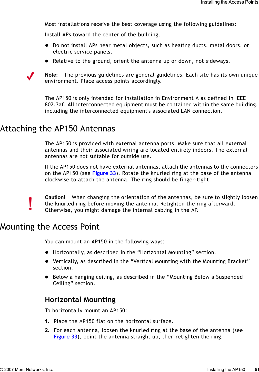  Installing the Access Points © 2007 Meru Networks, Inc. Installing the AP150 51 Most installations receive the best coverage using the following guidelines:Install APs toward the center of the building.zDo not install APs near metal objects, such as heating ducts, metal doors, or electric service panels.zRelative to the ground, orient the antenna up or down, not sideways.The AP150 is only intended for installation in Environment A as defined in IEEE 802.3af. All interconnected equipment must be contained within the same building, including the interconnected equipment&apos;s associated LAN connection.Attaching the AP150 AntennasThe AP150 is provided with external antenna ports. Make sure that all external antennas and their associated wiring are located entirely indoors. The external antennas are not suitable for outside use.If the AP150 does not have external antennas, attach the antennas to the connectors on the AP150 (see Figure 33). Rotate the knurled ring at the base of the antenna clockwise to attach the antenna. The ring should be finger-tight.Mounting the Access PointYou can mount an AP150 in the following ways:zHorizontally, as described in the “Horizontal Mounting” section.zVertically, as described in the “Vertical Mounting with the Mounting Bracket” section.zBelow a hanging ceiling, as described in the “Mounting Below a Suspended Ceiling” section.Horizontal MountingTo horizontally mount an AP150:1. Place the AP150 flat on the horizontal surface.2. For each antenna, loosen the knurled ring at the base of the antenna (see Figure 33), point the antenna straight up, then retighten the ring.Note:The previous guidelines are general guidelines. Each site has its own unique environment. Place access points accordingly.Caution!When changing the orientation of the antennas, be sure to slightly loosen the knurled ring before moving the antenna. Retighten the ring afterward. Otherwise, you might damage the internal cabling in the AP.