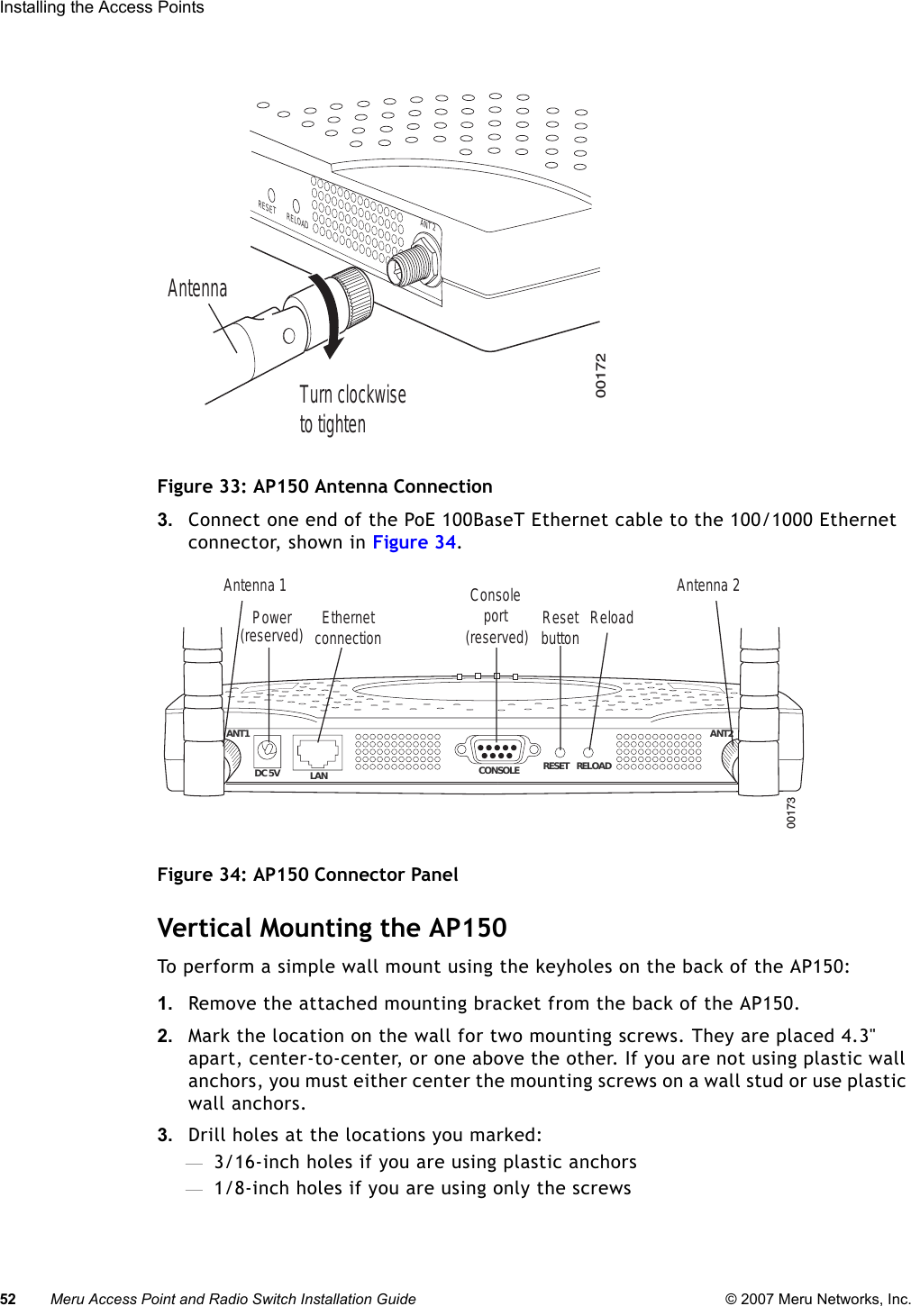 52 Meru Access Point and Radio Switch Installation Guide © 2007 Meru Networks, Inc.Installing the Access Points Figure 33: AP150 Antenna Connection3. Connect one end of the PoE 100BaseT Ethernet cable to the 100/1000 Ethernet connector, shown in Figure 34.Figure 34: AP150 Connector PanelVertical Mounting the AP150To perform a simple wall mount using the keyholes on the back of the AP150:1. Remove the attached mounting bracket from the back of the AP150.2. Mark the location on the wall for two mounting screws. They are placed 4.3&quot; apart, center-to-center, or one above the other. If you are not using plastic wall anchors, you must either center the mounting screws on a wall stud or use plastic wall anchors. 3. Drill holes at the locations you marked:—3/16-inch holes if you are using plastic anchors—1/8-inch holes if you are using only the screws00172ANT 2RELOADRESETTurn clockwiseto tightenAntenna ANT1  ANT2LANDC 5V CONSOLE RESET RELOAD00173Power EthernetconnectionConsoleport Resetbutton ReloadAntenna 1 Antenna 2(reserved) (reserved)