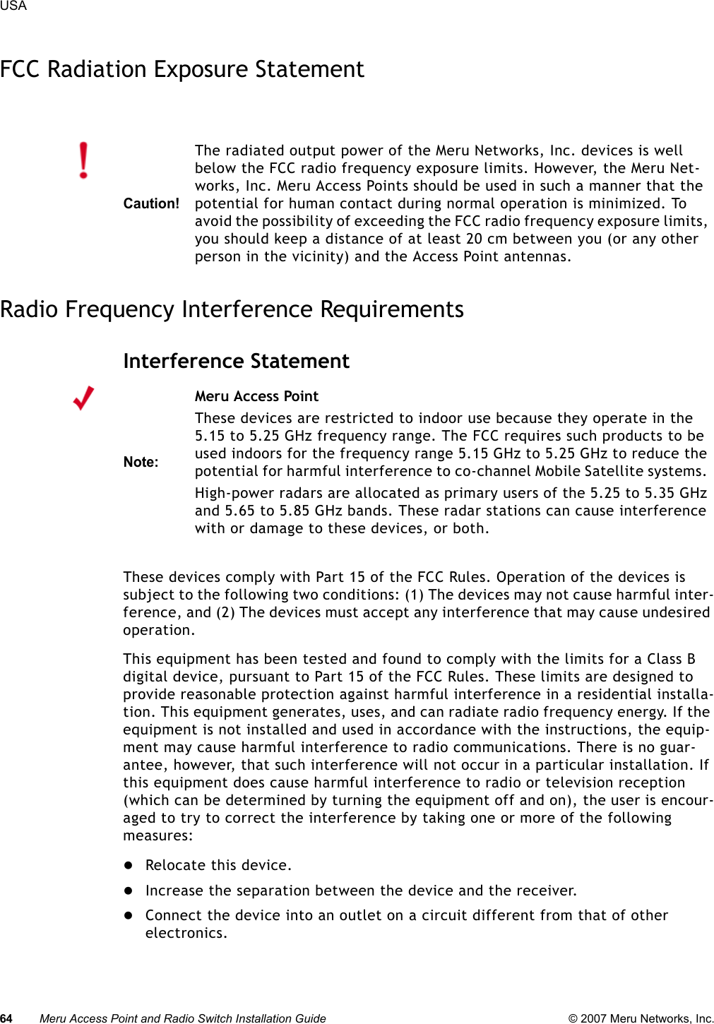 64 Meru Access Point and Radio Switch Installation Guide © 2007 Meru Networks, Inc.USA FCC Radiation Exposure StatementRadio Frequency Interference RequirementsInterference StatementThese devices comply with Part 15 of the FCC Rules. Operation of the devices is subject to the following two conditions: (1) The devices may not cause harmful inter-ference, and (2) The devices must accept any interference that may cause undesired operation.This equipment has been tested and found to comply with the limits for a Class B digital device, pursuant to Part 15 of the FCC Rules. These limits are designed to provide reasonable protection against harmful interference in a residential installa-tion. This equipment generates, uses, and can radiate radio frequency energy. If the equipment is not installed and used in accordance with the instructions, the equip-ment may cause harmful interference to radio communications. There is no guar-antee, however, that such interference will not occur in a particular installation. If this equipment does cause harmful interference to radio or television reception (which can be determined by turning the equipment off and on), the user is encour-aged to try to correct the interference by taking one or more of the following measures:zRelocate this device. zIncrease the separation between the device and the receiver. zConnect the device into an outlet on a circuit different from that of other electronics. Caution!The radiated output power of the Meru Networks, Inc. devices is well below the FCC radio frequency exposure limits. However, the Meru Net-works, Inc. Meru Access Points should be used in such a manner that the potential for human contact during normal operation is minimized. To avoid the possibility of exceeding the FCC radio frequency exposure limits, you should keep a distance of at least 20 cm between you (or any other person in the vicinity) and the Access Point antennas.Note:Meru Access PointThese devices are restricted to indoor use because they operate in the 5.15 to 5.25 GHz frequency range. The FCC requires such products to be used indoors for the frequency range 5.15 GHz to 5.25 GHz to reduce the potential for harmful interference to co-channel Mobile Satellite systems. High-power radars are allocated as primary users of the 5.25 to 5.35 GHz and 5.65 to 5.85 GHz bands. These radar stations can cause interference with or damage to these devices, or both. 