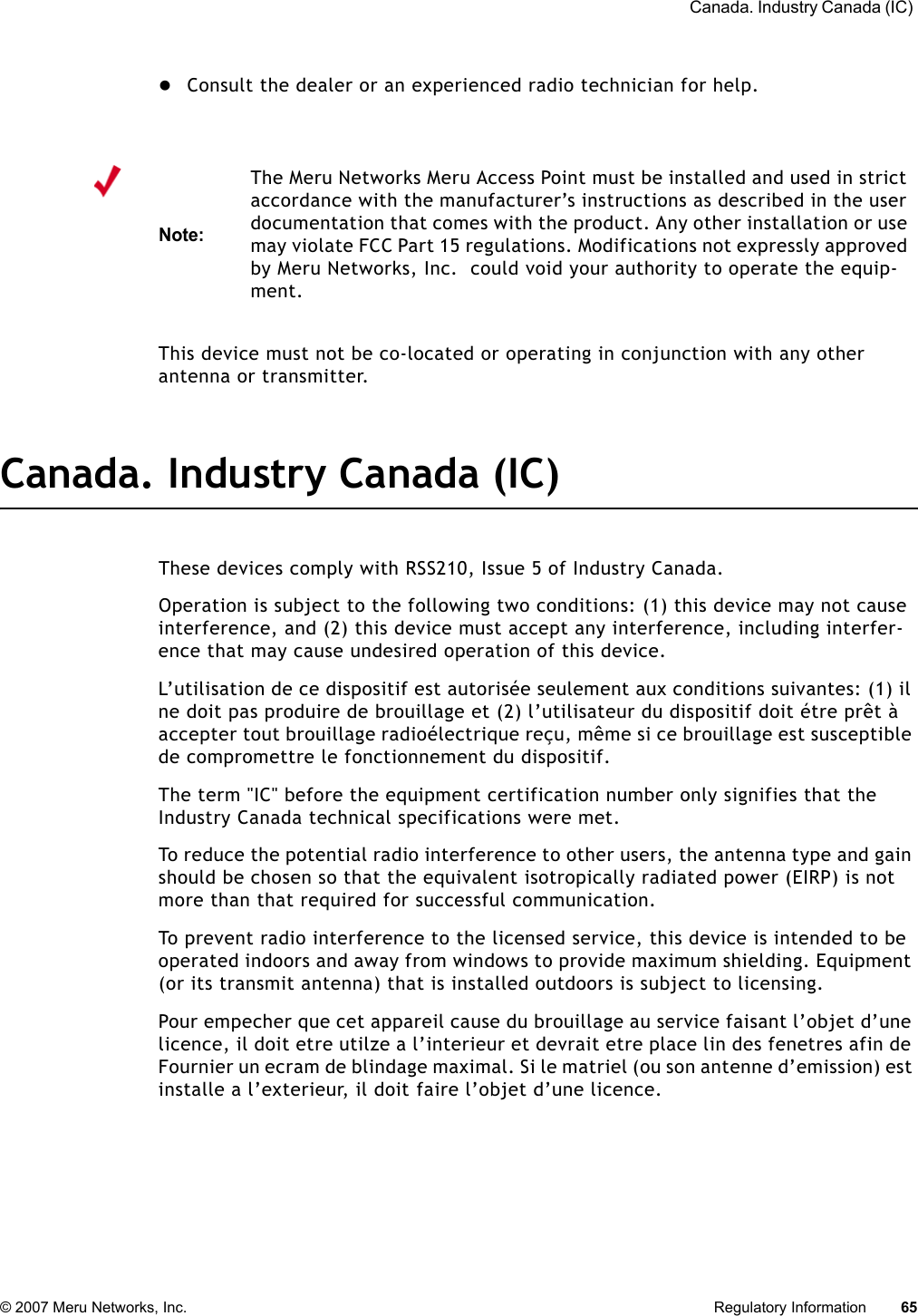  Canada. Industry Canada (IC) © 2007 Meru Networks, Inc. Regulatory Information 65 zConsult the dealer or an experienced radio technician for help. This device must not be co-located or operating in conjunction with any other antenna or transmitter.Canada. Industry Canada (IC)These devices comply with RSS210, Issue 5 of Industry Canada.Operation is subject to the following two conditions: (1) this device may not cause interference, and (2) this device must accept any interference, including interfer-ence that may cause undesired operation of this device. L’utilisation de ce dispositif est autorisée seulement aux conditions suivantes: (1) il ne doit pas produire de brouillage et (2) l’utilisateur du dispositif doit étre prêt à accepter tout brouillage radioélectrique reçu, même si ce brouillage est susceptible de compromettre le fonctionnement du dispositif. The term &quot;IC&quot; before the equipment certification number only signifies that the Industry Canada technical specifications were met. To reduce the potential radio interference to other users, the antenna type and gain should be chosen so that the equivalent isotropically radiated power (EIRP) is not more than that required for successful communication. To prevent radio interference to the licensed service, this device is intended to be operated indoors and away from windows to provide maximum shielding. Equipment (or its transmit antenna) that is installed outdoors is subject to licensing. Pour empecher que cet appareil cause du brouillage au service faisant l’objet d’une licence, il doit etre utilze a l’interieur et devrait etre place lin des fenetres afin de Fournier un ecram de blindage maximal. Si le matriel (ou son antenne d’emission) est installe a l’exterieur, il doit faire l’objet d’une licence. Note:The Meru Networks Meru Access Point must be installed and used in strict accordance with the manufacturer’s instructions as described in the user documentation that comes with the product. Any other installation or use may violate FCC Part 15 regulations. Modifications not expressly approved by Meru Networks, Inc.  could void your authority to operate the equip-ment. 