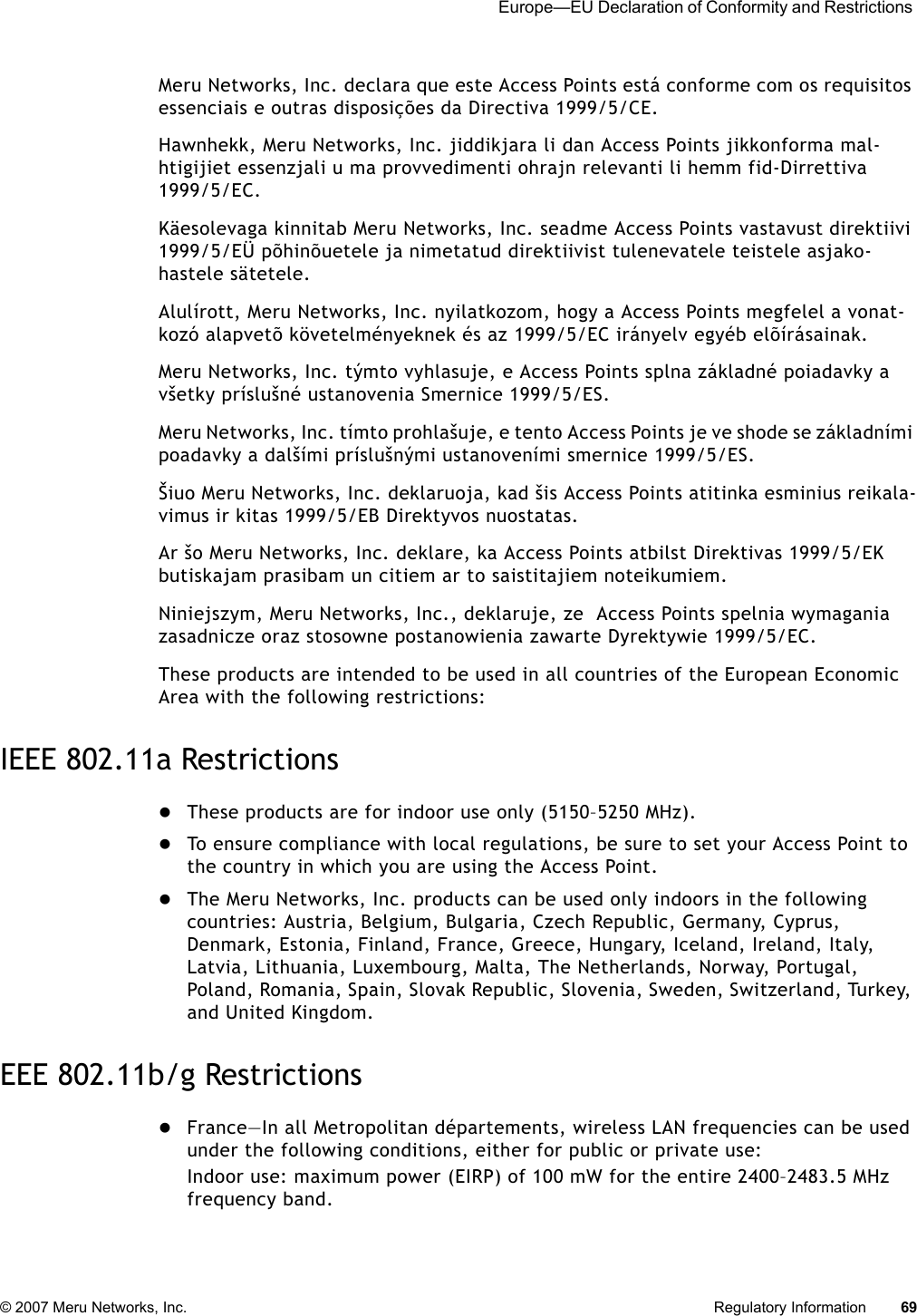  Europe—EU Declaration of Conformity and Restrictions © 2007 Meru Networks, Inc. Regulatory Information 69 Meru Networks, Inc. declara que este Access Points está conforme com os requisitos essenciais e outras disposições da Directiva 1999/5/CE. Hawnhekk, Meru Networks, Inc. jiddikjara li dan Access Points jikkonforma mal-htigijiet essenzjali u ma provvedimenti ohrajn relevanti li hemm fid-Dirrettiva 1999/5/EC. Käesolevaga kinnitab Meru Networks, Inc. seadme Access Points vastavust direktiivi 1999/5/EÜ põhinõuetele ja nimetatud direktiivist tulenevatele teistele asjako-hastele sätetele. Alulírott, Meru Networks, Inc. nyilatkozom, hogy a Access Points megfelel a vonat-kozó alapvetõ követelményeknek és az 1999/5/EC irányelv egyéb elõírásainak.Meru Networks, Inc. týmto vyhlasuje, e Access Points splna základné poiadavky a všetky príslušné ustanovenia Smernice 1999/5/ES. Meru Networks, Inc. tímto prohlašuje, e tento Access Points je ve shode se základními poadavky a dalšími príslušnými ustanoveními smernice 1999/5/ES. Šiuo Meru Networks, Inc. deklaruoja, kad šis Access Points atitinka esminius reikala-vimus ir kitas 1999/5/EB Direktyvos nuostatas. Ar šo Meru Networks, Inc. deklare, ka Access Points atbilst Direktivas 1999/5/EK butiskajam prasibam un citiem ar to saistitajiem noteikumiem. Niniejszym, Meru Networks, Inc., deklaruje, ze  Access Points spelnia wymagania zasadnicze oraz stosowne postanowienia zawarte Dyrektywie 1999/5/EC.These products are intended to be used in all countries of the European Economic Area with the following restrictions: IEEE 802.11a RestrictionszThese products are for indoor use only (5150–5250 MHz). zTo ensure compliance with local regulations, be sure to set your Access Point to the country in which you are using the Access Point.zThe Meru Networks, Inc. products can be used only indoors in the following countries: Austria, Belgium, Bulgaria, Czech Republic, Germany, Cyprus, Denmark, Estonia, Finland, France, Greece, Hungary, Iceland, Ireland, Italy, Latvia, Lithuania, Luxembourg, Malta, The Netherlands, Norway, Portugal, Poland, Romania, Spain, Slovak Republic, Slovenia, Sweden, Switzerland, Turkey, and United Kingdom. EEE 802.11b/g RestrictionszFrance—In all Metropolitan départements, wireless LAN frequencies can be used under the following conditions, either for public or private use: Indoor use: maximum power (EIRP) of 100 mW for the entire 2400–2483.5 MHz frequency band. 