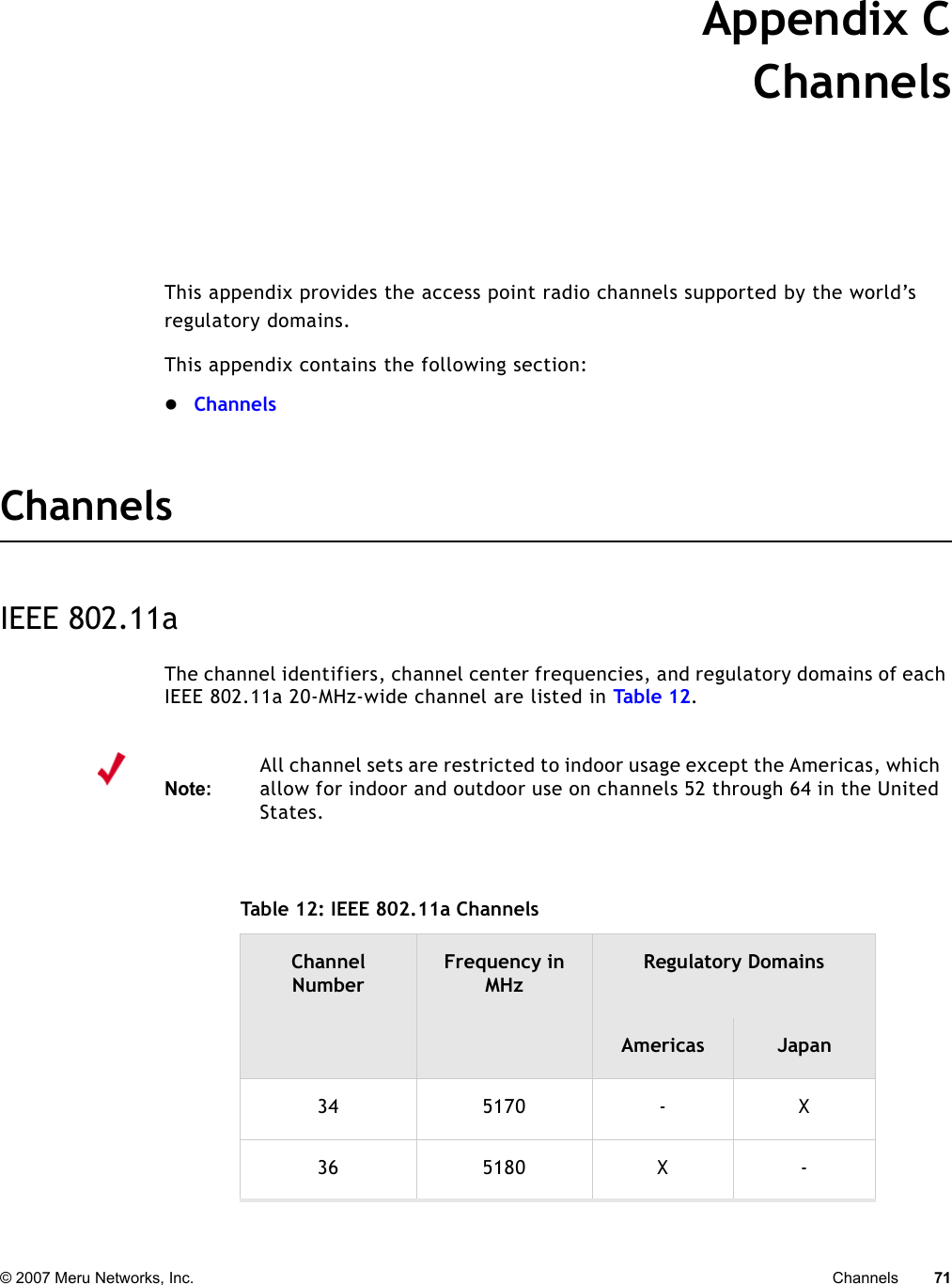 © 2007 Meru Networks, Inc. Channels 71 Appendix CChannelsB-1This appendix provides the access point radio channels supported by the world’s regulatory domains.This appendix contains the following section:zChannelsChannelsIEEE 802.11aThe channel identifiers, channel center frequencies, and regulatory domains of each IEEE 802.11a 20-MHz-wide channel are listed in Tab le 1 2. Note:All channel sets are restricted to indoor usage except the Americas, which allow for indoor and outdoor use on channels 52 through 64 in the United States. Table 12: IEEE 802.11a Channels Channel NumberFrequency in MHzRegulatory DomainsAmericas Japan34 5170 - X36 5180 X -