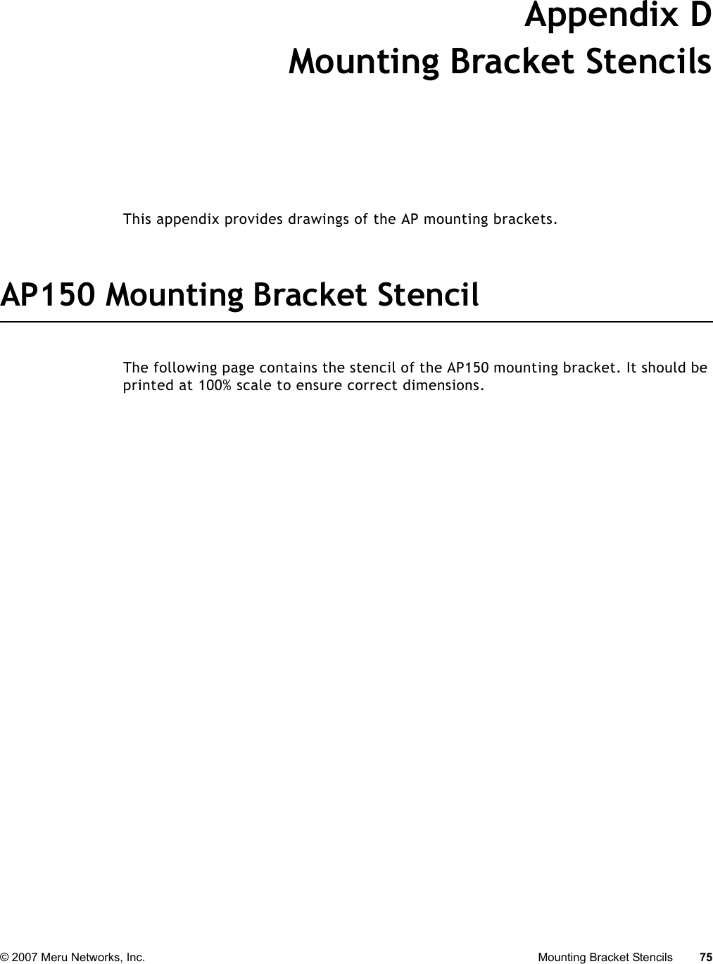 © 2007 Meru Networks, Inc. Mounting Bracket Stencils 75 Appendix DMounting Bracket StencilsB-1This appendix provides drawings of the AP mounting brackets.AP150 Mounting Bracket StencilThe following page contains the stencil of the AP150 mounting bracket. It should be printed at 100% scale to ensure correct dimensions.