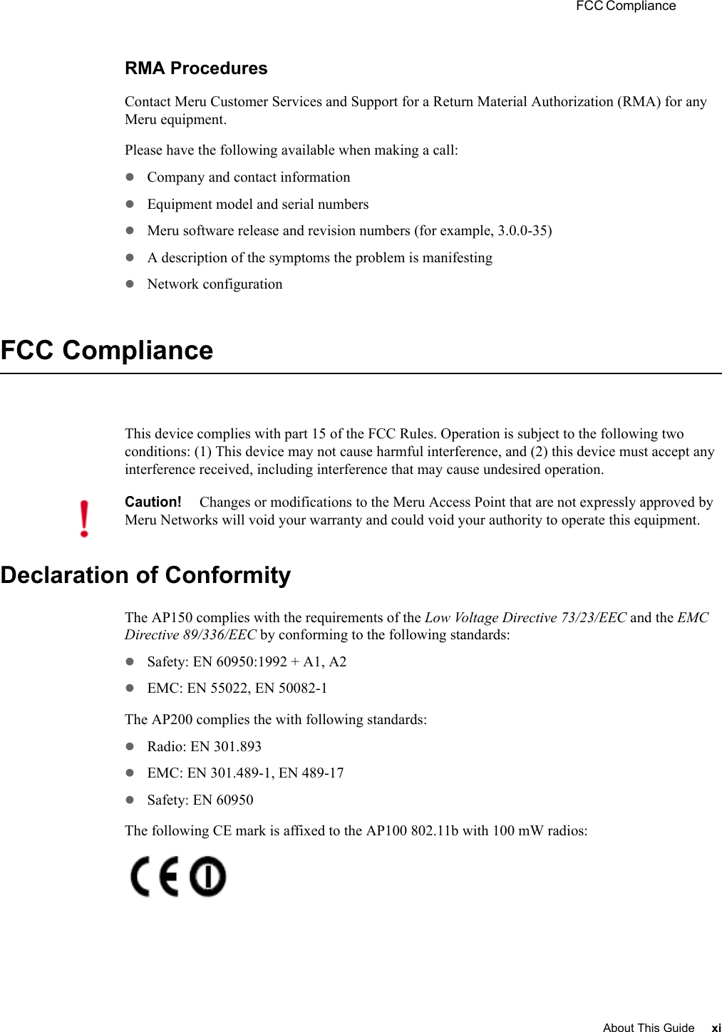  FCC Compliance About This Guide xi RMA ProceduresContact Meru Customer Services and Support for a Return Material Authorization (RMA) for any Meru equipment.Please have the following available when making a call:zCompany and contact informationzEquipment model and serial numberszMeru software release and revision numbers (for example, 3.0.0-35)zA description of the symptoms the problem is manifestingzNetwork configurationFCC ComplianceThis device complies with part 15 of the FCC Rules. Operation is subject to the following two conditions: (1) This device may not cause harmful interference, and (2) this device must accept any interference received, including interference that may cause undesired operation.Declaration of ConformityThe AP150 complies with the requirements of the Low Voltage Directive 73/23/EEC and the EMC Directive 89/336/EEC by conforming to the following standards:zSafety: EN 60950:1992 + A1, A2zEMC: EN 55022, EN 50082-1The AP200 complies the with following standards:zRadio: EN 301.893zEMC: EN 301.489-1, EN 489-17zSafety: EN 60950The following CE mark is affixed to the AP100 802.11b with 100 mW radios:Caution!Changes or modifications to the Meru Access Point that are not expressly approved by Meru Networks will void your warranty and could void your authority to operate this equipment.