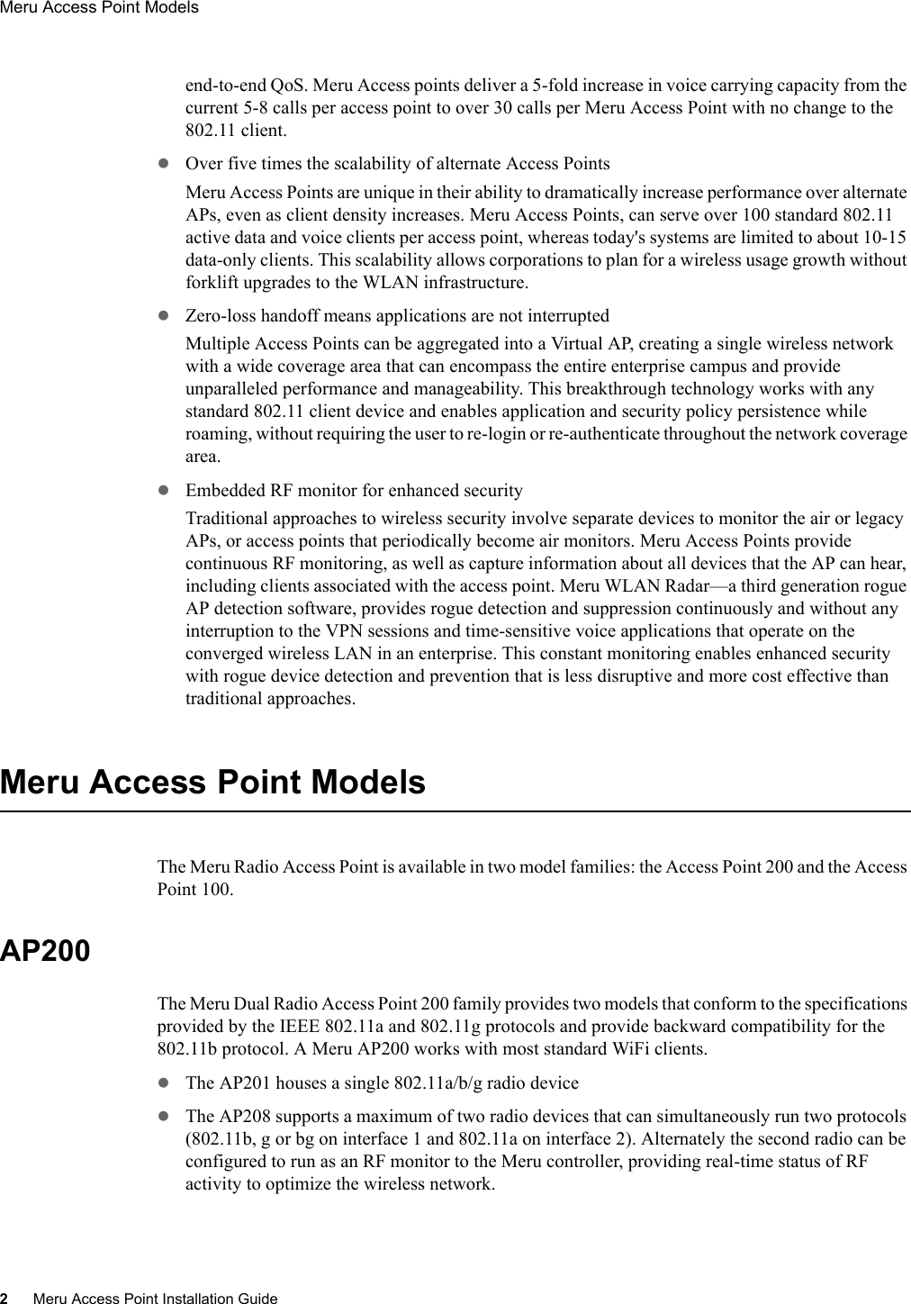 2Meru Access Point Installation GuideMeru Access Point Models end-to-end QoS. Meru Access points deliver a 5-fold increase in voice carrying capacity from the current 5-8 calls per access point to over 30 calls per Meru Access Point with no change to the 802.11 client.zOver five times the scalability of alternate Access PointsMeru Access Points are unique in their ability to dramatically increase performance over alternate APs, even as client density increases. Meru Access Points, can serve over 100 standard 802.11 active data and voice clients per access point, whereas today&apos;s systems are limited to about 10-15 data-only clients. This scalability allows corporations to plan for a wireless usage growth without forklift upgrades to the WLAN infrastructure.zZero-loss handoff means applications are not interruptedMultiple Access Points can be aggregated into a Virtual AP, creating a single wireless network with a wide coverage area that can encompass the entire enterprise campus and provide unparalleled performance and manageability. This breakthrough technology works with any standard 802.11 client device and enables application and security policy persistence while roaming, without requiring the user to re-login or re-authenticate throughout the network coverage area.zEmbedded RF monitor for enhanced securityTraditional approaches to wireless security involve separate devices to monitor the air or legacy APs, or access points that periodically become air monitors. Meru Access Points provide continuous RF monitoring, as well as capture information about all devices that the AP can hear, including clients associated with the access point. Meru WLAN Radar—a third generation rogue AP detection software, provides rogue detection and suppression continuously and without any interruption to the VPN sessions and time-sensitive voice applications that operate on the converged wireless LAN in an enterprise. This constant monitoring enables enhanced security with rogue device detection and prevention that is less disruptive and more cost effective than traditional approaches. Meru Access Point ModelsThe Meru Radio Access Point is available in two model families: the Access Point 200 and the Access Point 100.AP200The Meru Dual Radio Access Point 200 family provides two models that conform to the specifications provided by the IEEE 802.11a and 802.11g protocols and provide backward compatibility for the 802.11b protocol. A Meru AP200 works with most standard WiFi clients.zThe AP201 houses a single 802.11a/b/g radio devicezThe AP208 supports a maximum of two radio devices that can simultaneously run two protocols (802.11b, g or bg on interface 1 and 802.11a on interface 2). Alternately the second radio can be configured to run as an RF monitor to the Meru controller, providing real-time status of RF activity to optimize the wireless network.