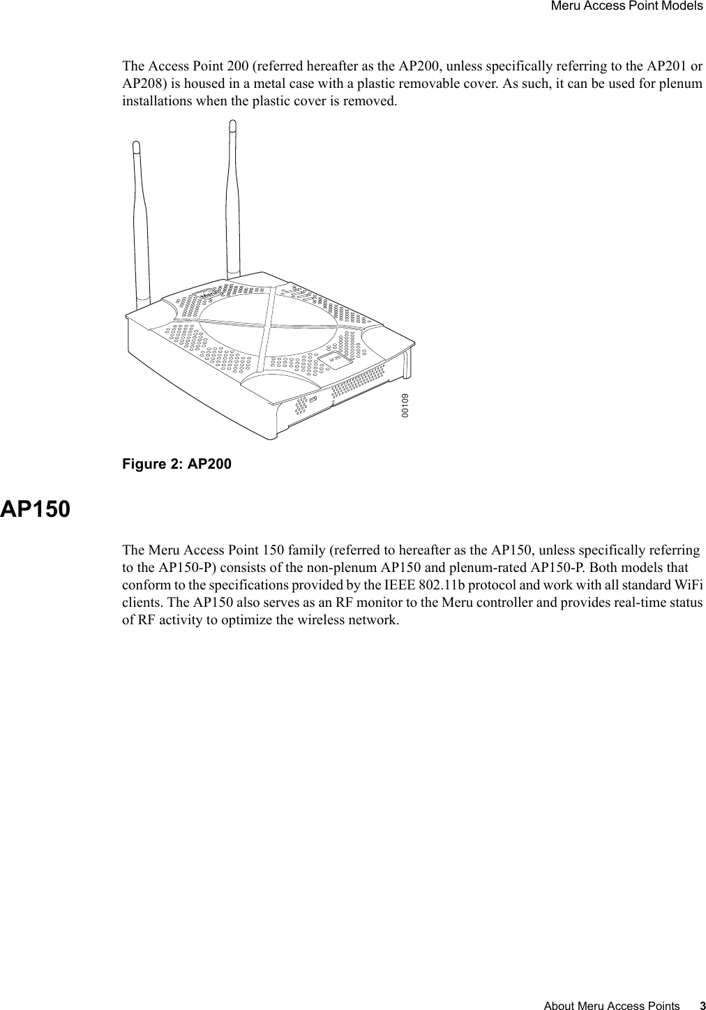  Meru Access Point Models About Meru Access Points 3 The Access Point 200 (referred hereafter as the AP200, unless specifically referring to the AP201 or AP208) is housed in a metal case with a plastic removable cover. As such, it can be used for plenum installations when the plastic cover is removed.Figure 2: AP200AP150The Meru Access Point 150 family (referred to hereafter as the AP150, unless specifically referring to the AP150-P) consists of the non-plenum AP150 and plenum-rated AP150-P. Both models that conform to the specifications provided by the IEEE 802.11b protocol and work with all standard WiFi clients. The AP150 also serves as an RF monitor to the Meru controller and provides real-time status of RF activity to optimize the wireless network.AP20000109