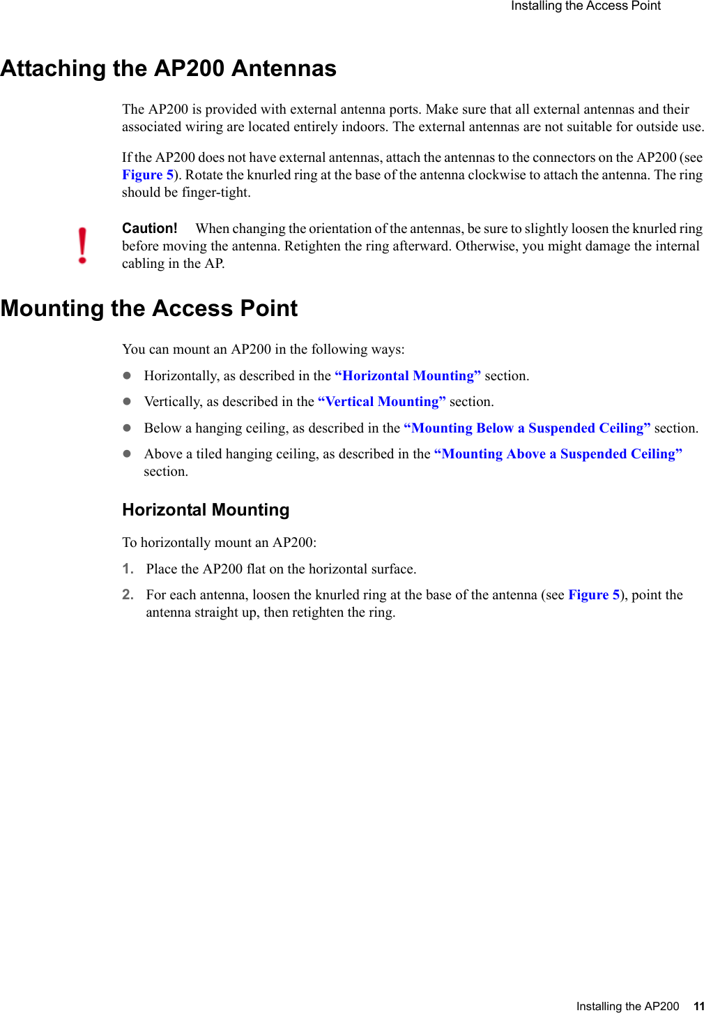  Installing the Access Point Installing the AP200 11 Attaching the AP200 AntennasThe AP200 is provided with external antenna ports. Make sure that all external antennas and their associated wiring are located entirely indoors. The external antennas are not suitable for outside use.If the AP200 does not have external antennas, attach the antennas to the connectors on the AP200 (see Figure 5). Rotate the knurled ring at the base of the antenna clockwise to attach the antenna. The ring should be finger-tight.Mounting the Access PointYou can mount an AP200 in the following ways:zHorizontally, as described in the “Horizontal Mounting” section.zVertically, as described in the “Vertical Mounting” section.zBelow a hanging ceiling, as described in the “Mounting Below a Suspended Ceiling” section.zAbove a tiled hanging ceiling, as described in the “Mounting Above a Suspended Ceiling” section.Horizontal MountingTo horizontally mount an AP200:1. Place the AP200 flat on the horizontal surface.2. For each antenna, loosen the knurled ring at the base of the antenna (see Figure 5), point the antenna straight up, then retighten the ring.Caution!When changing the orientation of the antennas, be sure to slightly loosen the knurled ring before moving the antenna. Retighten the ring afterward. Otherwise, you might damage the internal cabling in the AP.