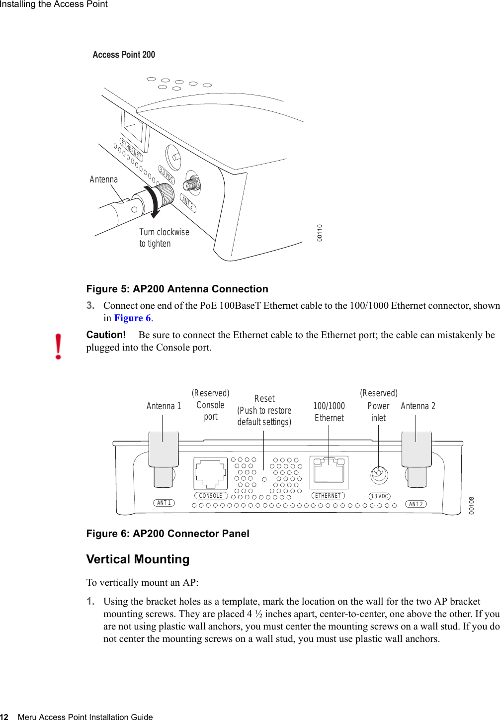 12 Meru Access Point Installation GuideInstalling the Access Point Figure 5: AP200 Antenna Connection3. Connect one end of the PoE 100BaseT Ethernet cable to the 100/1000 Ethernet connector, shown in Figure 6.Figure 6: AP200 Connector PanelVertical MountingTo vertically mount an AP:1. Using the bracket holes as a template, mark the location on the wall for the two AP bracket mounting screws. They are placed 4 ½ inches apart, center-to-center, one above the other. If you are not using plastic wall anchors, you must center the mounting screws on a wall stud. If you do not center the mounting screws on a wall stud, you must use plastic wall anchors.Turn clockwiseto tightenAntennaAccess Point 200ETHERNET3.3 VDC ANT 200110Caution!Be sure to connect the Ethernet cable to the Ethernet port; the cable can mistakenly be plugged into the Console port.CONSOLEANT 1 ANT 23.3 VDCETHERNET00108100/1000Ethernet(Reserved) ConsoleportAntenna 1 Antenna 2PowerinletReset (Push to restore default settings) (Reserved)