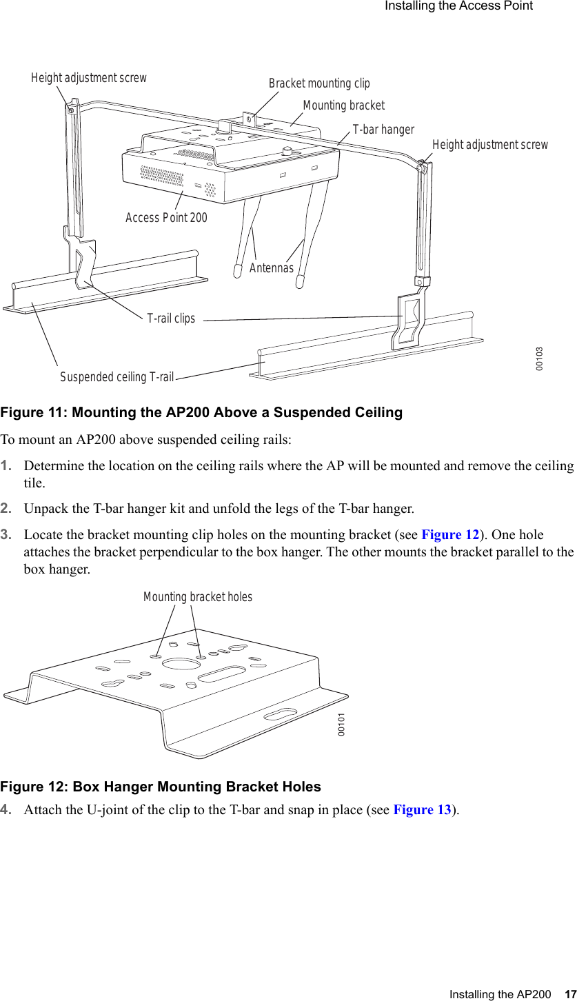  Installing the Access Point Installing the AP200 17 Figure 11: Mounting the AP200 Above a Suspended CeilingTo mount an AP200 above suspended ceiling rails:1. Determine the location on the ceiling rails where the AP will be mounted and remove the ceiling tile.2. Unpack the T-bar hanger kit and unfold the legs of the T-bar hanger.3. Locate the bracket mounting clip holes on the mounting bracket (see Figure 12). One hole attaches the bracket perpendicular to the box hanger. The other mounts the bracket parallel to the box hanger.Figure 12: Box Hanger Mounting Bracket Holes4. Attach the U-joint of the clip to the T-bar and snap in place (see Figure 13).Bracket mounting clipMounting bracketT-bar hanger Height adjustment screwHeight adjustment screwSuspended ceiling T-rail T-rail clipsAntennasAccess Point 20000103Mounting bracket holes00101