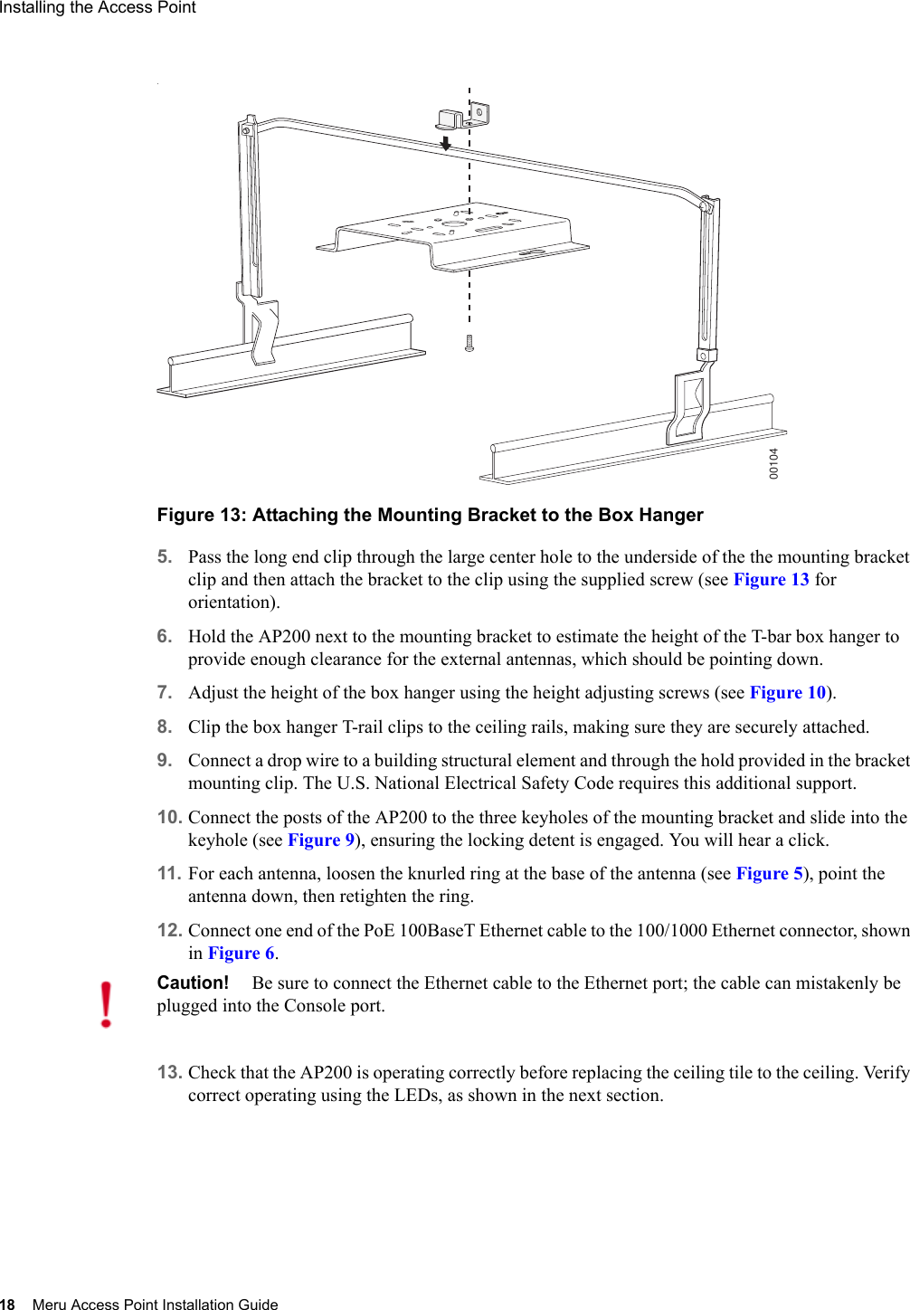 18 Meru Access Point Installation GuideInstalling the Access Point .Figure 13: Attaching the Mounting Bracket to the Box Hanger5. Pass the long end clip through the large center hole to the underside of the the mounting bracket clip and then attach the bracket to the clip using the supplied screw (see Figure 13 for orientation). 6. Hold the AP200 next to the mounting bracket to estimate the height of the T-bar box hanger to provide enough clearance for the external antennas, which should be pointing down.7. Adjust the height of the box hanger using the height adjusting screws (see Figure 10).8. Clip the box hanger T-rail clips to the ceiling rails, making sure they are securely attached. 9. Connect a drop wire to a building structural element and through the hold provided in the bracket mounting clip. The U.S. National Electrical Safety Code requires this additional support.10. Connect the posts of the AP200 to the three keyholes of the mounting bracket and slide into the keyhole (see Figure 9), ensuring the locking detent is engaged. You will hear a click.11. For each antenna, loosen the knurled ring at the base of the antenna (see Figure 5), point the antenna down, then retighten the ring.12. Connect one end of the PoE 100BaseT Ethernet cable to the 100/1000 Ethernet connector, shown in Figure 6. 13. Check that the AP200 is operating correctly before replacing the ceiling tile to the ceiling. Verify correct operating using the LEDs, as shown in the next section.00104Caution!Be sure to connect the Ethernet cable to the Ethernet port; the cable can mistakenly be plugged into the Console port.