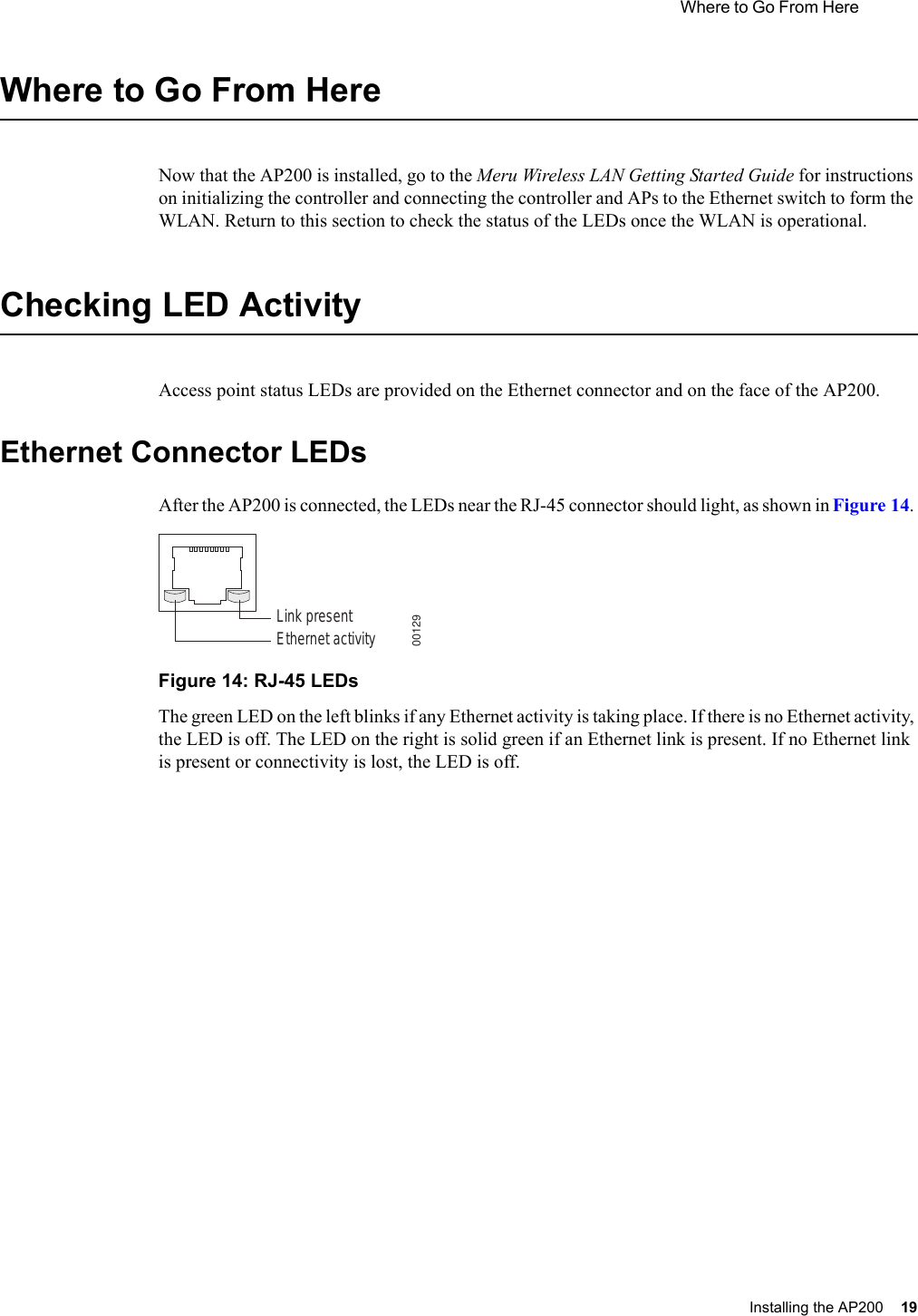  Where to Go From Here Installing the AP200 19 Where to Go From HereNow that the AP200 is installed, go to the Meru Wireless LAN Getting Started Guide for instructions on initializing the controller and connecting the controller and APs to the Ethernet switch to form the WLAN. Return to this section to check the status of the LEDs once the WLAN is operational.Checking LED ActivityAccess point status LEDs are provided on the Ethernet connector and on the face of the AP200. Ethernet Connector LEDsAfter the AP200 is connected, the LEDs near the RJ-45 connector should light, as shown in Figure 14. Figure 14: RJ-45 LEDsThe green LED on the left blinks if any Ethernet activity is taking place. If there is no Ethernet activity, the LED is off. The LED on the right is solid green if an Ethernet link is present. If no Ethernet link is present or connectivity is lost, the LED is off.Ethernet activityLink present00129
