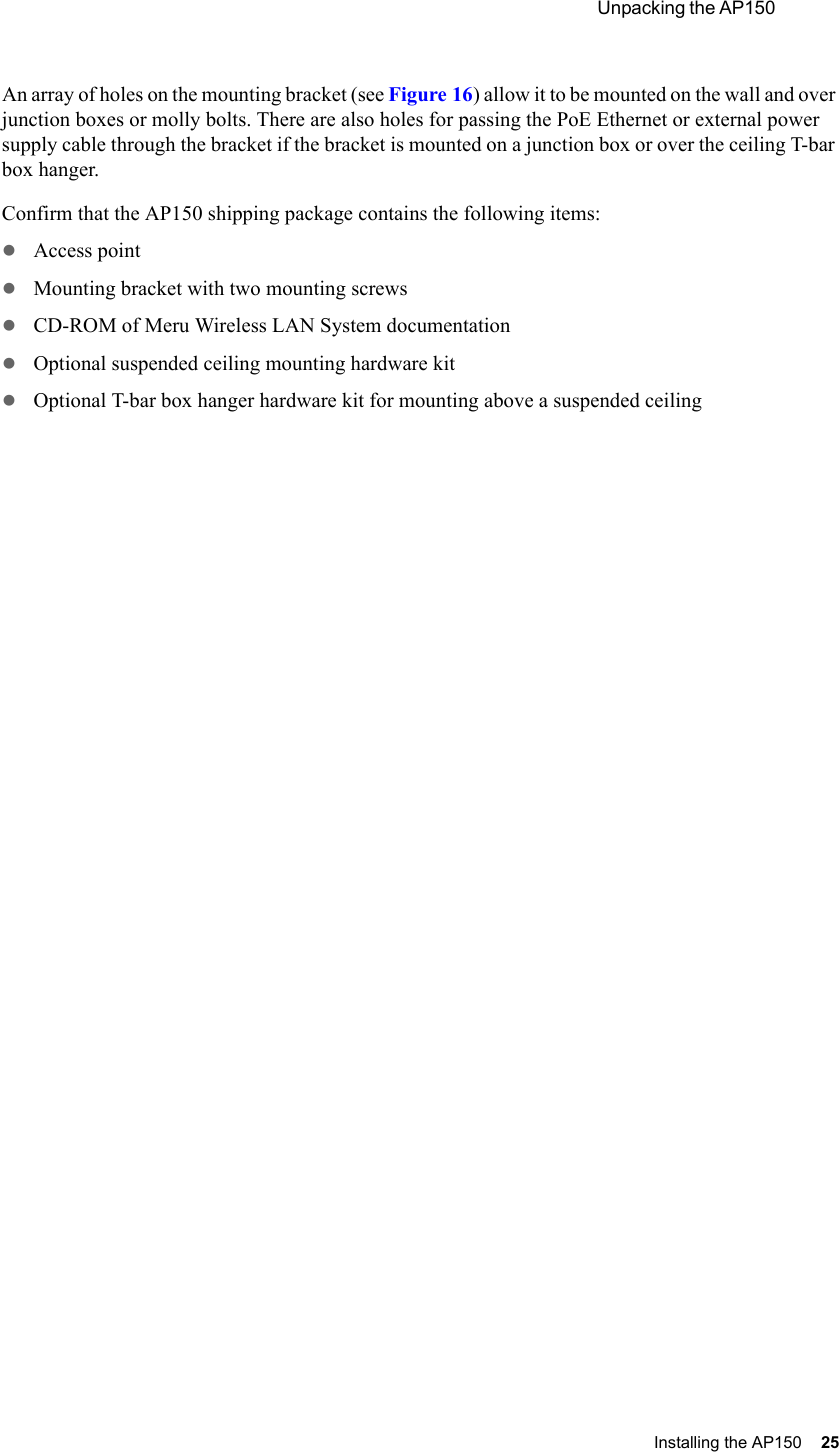  Unpacking the AP150 Installing the AP150 25 An array of holes on the mounting bracket (see Figure 16) allow it to be mounted on the wall and over junction boxes or molly bolts. There are also holes for passing the PoE Ethernet or external power supply cable through the bracket if the bracket is mounted on a junction box or over the ceiling T-bar box hanger. Confirm that the AP150 shipping package contains the following items:zAccess point zMounting bracket with two mounting screwszCD-ROM of Meru Wireless LAN System documentationzOptional suspended ceiling mounting hardware kitzOptional T-bar box hanger hardware kit for mounting above a suspended ceiling
