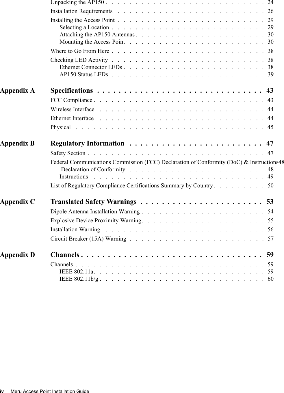 iv Meru Access Point Installation Guide Unpacking the AP150 .   .   .   .   .   .   .   .   .   .   .   .   .   .   .   .   .   .   .   .   .   .   .   .   .   .   .   24Installation Requirements    .   .   .   .   .   .   .   .   .   .   .   .   .   .   .   .   .   .   .   .   .   .   .   .   .   26Installing the Access Point  .   .   .   .   .   .   .   .   .   .   .   .   .   .   .   .   .   .   .   .   .   .   .   .   .   29Selecting a Location  .   .   .   .   .   .   .   .   .   .   .   .   .   .   .   .   .   .   .   .   .   .   .   .   .   .   29Attaching the AP150 Antennas .   .   .   .   .   .   .   .   .   .   .   .   .   .   .   .   .   .   .   .   .   .   30Mounting the Access Point   .   .   .   .   .   .   .   .   .   .   .   .   .   .   .   .   .   .   .   .   .   .   .   30Where to Go From Here  .   .   .   .   .   .   .   .   .   .   .   .   .   .   .   .   .   .   .   .   .   .   .   .   .   .   38Checking LED Activity   .   .   .   .   .   .   .   .   .   .   .   .   .   .   .   .   .   .   .   .   .   .   .   .   .   .   38Ethernet Connector LEDs .   .   .   .   .   .   .   .   .   .   .   .   .   .   .   .   .   .   .   .   .   .   .   .   38AP150 Status LEDs   .   .   .   .   .   .   .   .   .   .   .   .   .   .   .   .   .   .   .   .   .   .   .   .   .   .   39Appendix ASpecifications  .  .  .  .  .  .  .  .  .  .  .  .  .  .  .  .  .  .  .  .  .  .  .  .  .  .  .  .  .  .  .   43FCC Compliance .   .   .   .   .   .   .   .   .   .   .   .   .   .   .   .   .   .   .   .   .   .   .   .   .   .   .   .   .   43Wireless Interface    .   .   .   .   .   .   .   .   .   .   .   .   .   .   .   .   .   .   .   .   .   .   .   .   .   .   .   .   44Ethernet Interface    .   .   .   .   .   .   .   .   .   .   .   .   .   .   .   .   .   .   .   .   .   .   .   .   .   .   .   .   44Physical   .   .   .   .   .   .   .   .   .   .   .   .   .   .   .   .   .   .   .   .   .   .   .   .   .   .   .   .   .   .   .   .   45Appendix BRegulatory Information   .  .  .  .  .  .  .  .  .  .  .  .  .  .  .  .  .  .  .  .  .  .  .  .  .   47Safety Section  .   .   .   .   .   .   .   .   .   .   .   .   .   .   .   .   .   .   .   .   .   .   .   .   .   .   .   .   .   .   47Federal Communications Commission (FCC) Declaration of Conformity (DoC) &amp; Instructions48 Declaration of Conformity   .   .   .   .   .   .   .   .   .   .   .   .   .   .   .   .   .   .   .   .   .   .   .   48Instructions    .   .   .   .   .   .   .   .   .   .   .   .   .   .   .   .   .   .   .   .   .   .   .   .   .   .   .   .   .   49List of Regulatory Compliance Certifications Summary by Country .   .   .   .   .   .   .   .   .   50Appendix CTranslated Safety Warnings  .  .  .  .  .  .  .  .  .  .  .  .  .  .  .  .  .  .  .  .  .  .  .   53Dipole Antenna Installation Warning .   .   .   .   .   .   .   .   .   .   .   .   .   .   .   .   .   .   .   .   .   54Explosive Device Proximity Warning.   .   .   .   .   .   .   .   .   .   .   .   .   .   .   .   .   .   .   .   .   55Installation Warning    .   .   .   .   .   .   .   .   .   .   .   .   .   .   .   .   .   .   .   .   .   .   .   .   .   .   .   56Circuit Breaker (15A) Warning  .   .   .   .   .   .   .   .   .   .   .   .   .   .   .   .   .   .   .   .   .   .   .   57Appendix DChannels .  .  .  .  .  .  .  .  .  .  .  .  .  .  .  .  .  .  .  .  .  .  .  .  .  .  .  .  .  .  .  .  .  .   59Channels  .   .   .   .   .   .   .   .   .   .   .   .   .   .   .   .   .   .   .   .   .   .   .   .   .   .   .   .   .   .   .   .   59IEEE 802.11a.   .   .   .   .   .   .   .   .   .   .   .   .   .   .   .   .   .   .   .   .   .   .   .   .   .   .   .   .   59IEEE 802.11b/g .   .   .   .   .   .   .   .   .   .   .   .   .   .   .   .   .   .   .   .   .   .   .   .   .   .   .   .   60