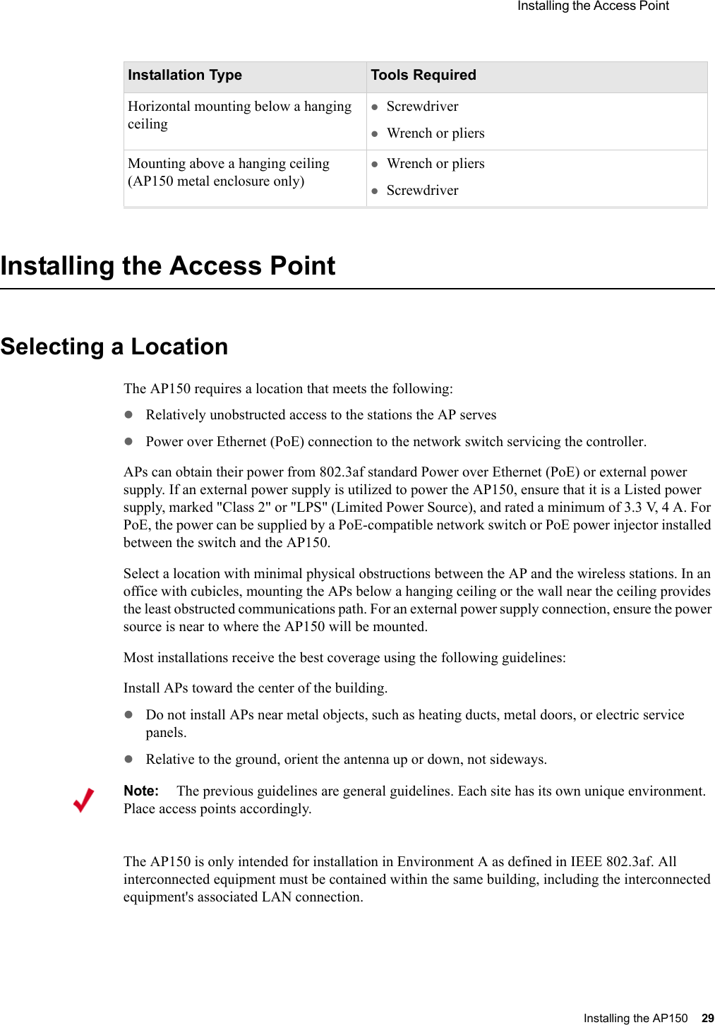  Installing the Access Point Installing the AP150 29 Installing the Access PointSelecting a LocationThe AP150 requires a location that meets the following:zRelatively unobstructed access to the stations the AP serveszPower over Ethernet (PoE) connection to the network switch servicing the controller.APs can obtain their power from 802.3af standard Power over Ethernet (PoE) or external power supply. If an external power supply is utilized to power the AP150, ensure that it is a Listed power supply, marked &quot;Class 2&quot; or &quot;LPS&quot; (Limited Power Source), and rated a minimum of 3.3 V, 4 A. For PoE, the power can be supplied by a PoE-compatible network switch or PoE power injector installed between the switch and the AP150. Select a location with minimal physical obstructions between the AP and the wireless stations. In an office with cubicles, mounting the APs below a hanging ceiling or the wall near the ceiling provides the least obstructed communications path. For an external power supply connection, ensure the power source is near to where the AP150 will be mounted.Most installations receive the best coverage using the following guidelines:Install APs toward the center of the building.zDo not install APs near metal objects, such as heating ducts, metal doors, or electric service panels.zRelative to the ground, orient the antenna up or down, not sideways.The AP150 is only intended for installation in Environment A as defined in IEEE 802.3af. All interconnected equipment must be contained within the same building, including the interconnected equipment&apos;s associated LAN connection.Horizontal mounting below a hanging ceilingzScrewdriverzWrench or pliersMounting above a hanging ceiling (AP150 metal enclosure only)zWrench or plierszScrewdriverInstallation Type Tools RequiredNote:The previous guidelines are general guidelines. Each site has its own unique environment. Place access points accordingly.