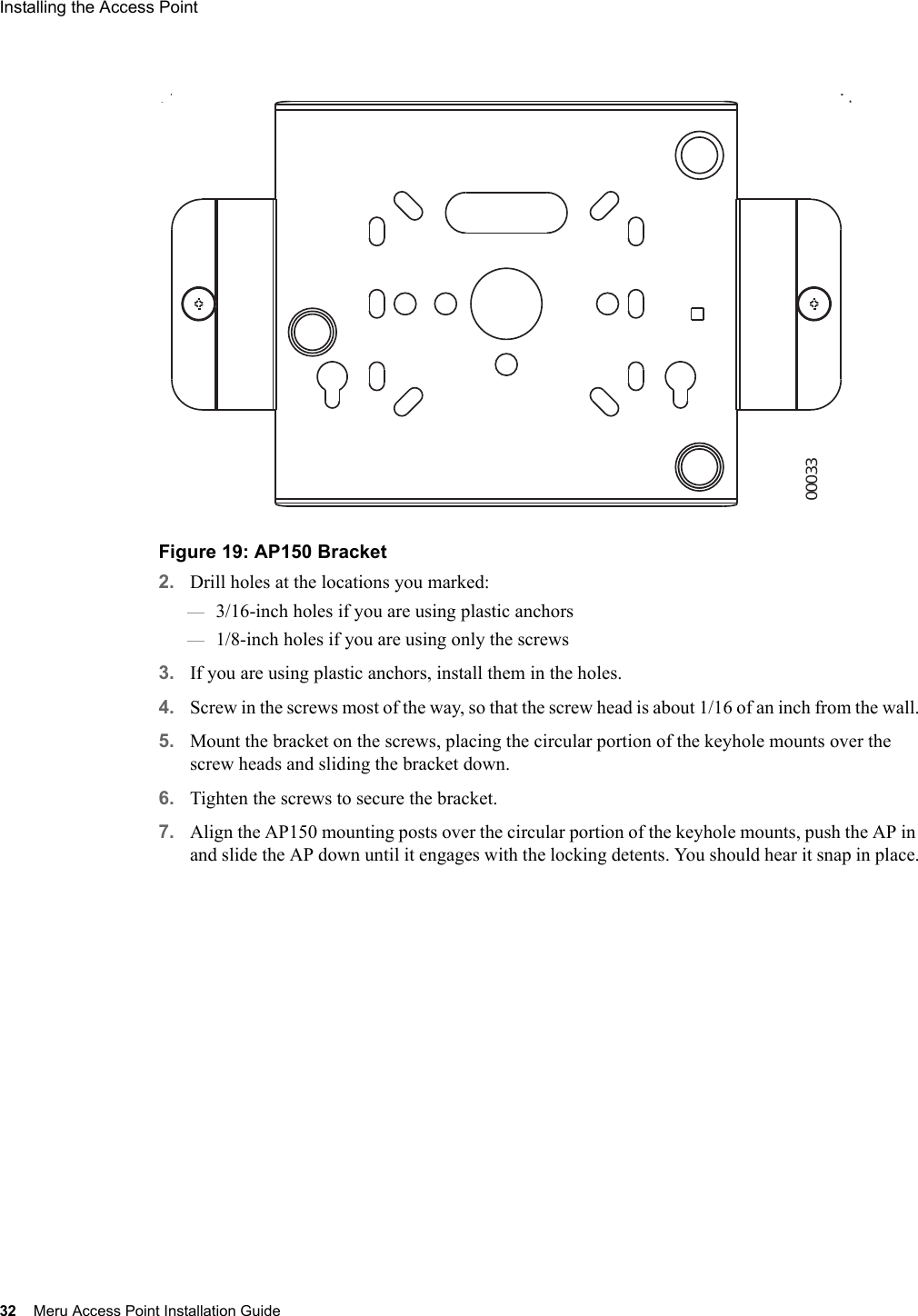 32 Meru Access Point Installation GuideInstalling the Access Point Figure 19: AP150 Bracket2. Drill holes at the locations you marked:—3/16-inch holes if you are using plastic anchors—1/8-inch holes if you are using only the screws3. If you are using plastic anchors, install them in the holes.4. Screw in the screws most of the way, so that the screw head is about 1/16 of an inch from the wall.5. Mount the bracket on the screws, placing the circular portion of the keyhole mounts over the screw heads and sliding the bracket down.6. Tighten the screws to secure the bracket.7. Align the AP150 mounting posts over the circular portion of the keyhole mounts, push the AP in and slide the AP down until it engages with the locking detents. You should hear it snap in place.00033