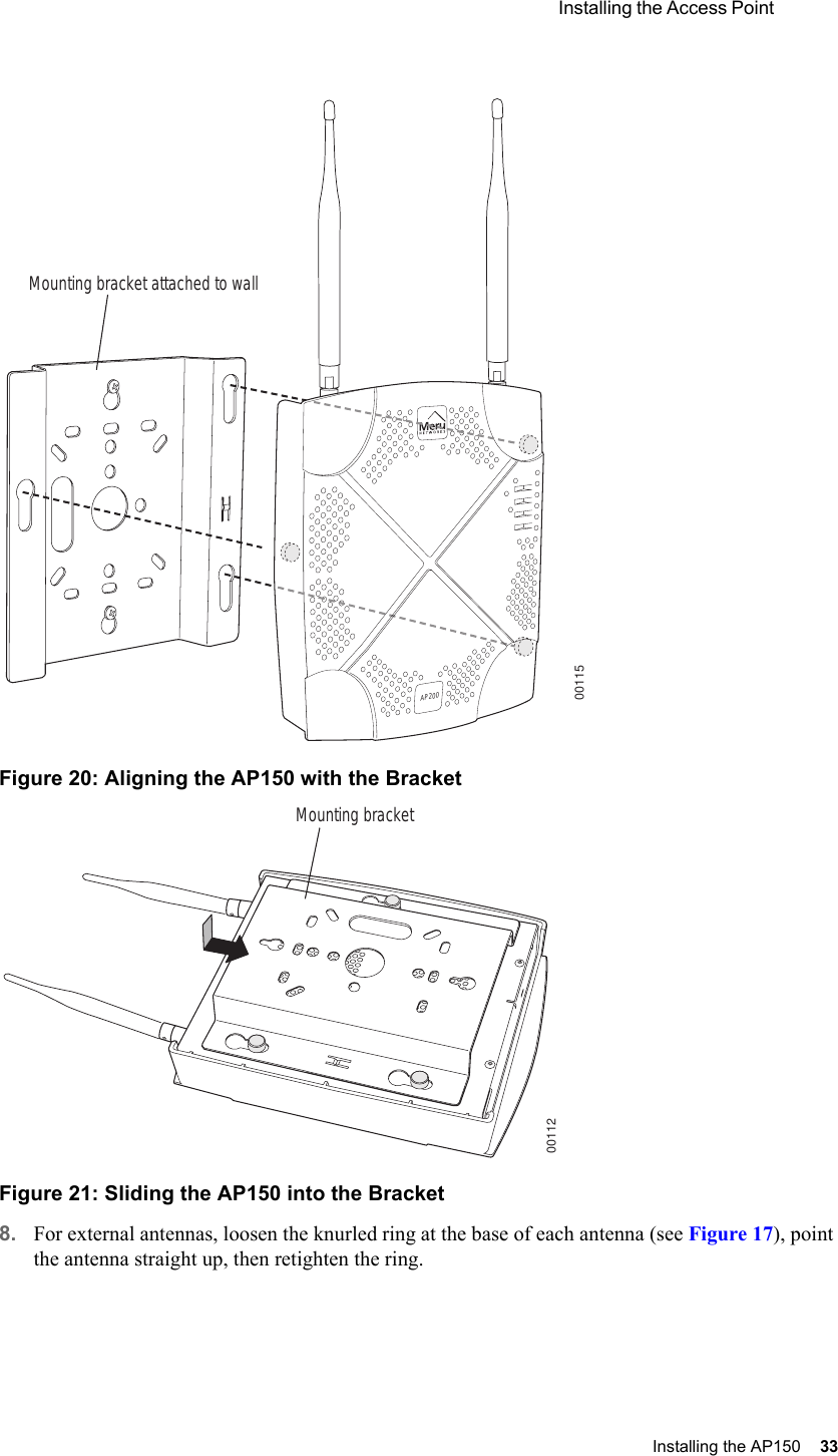  Installing the Access Point Installing the AP150 33 Figure 20: Aligning the AP150 with the BracketFigure 21: Sliding the AP150 into the Bracket8. For external antennas, loosen the knurled ring at the base of each antenna (see Figure 17), point the antenna straight up, then retighten the ring.00115Mounting bracket attached to wallAP20000112Mounting bracket