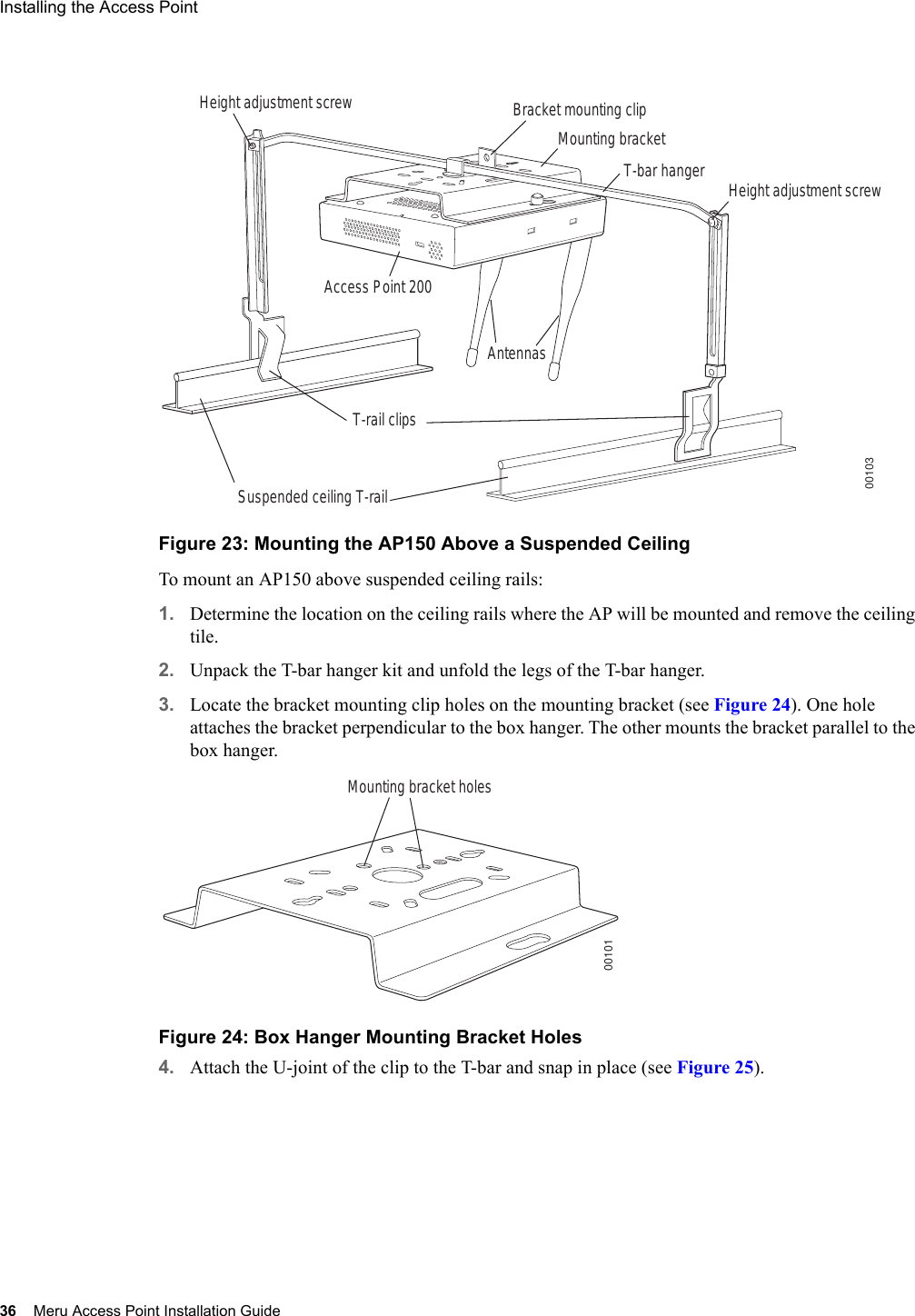 36 Meru Access Point Installation GuideInstalling the Access Point Figure 23: Mounting the AP150 Above a Suspended CeilingTo mount an AP150 above suspended ceiling rails:1. Determine the location on the ceiling rails where the AP will be mounted and remove the ceiling tile.2. Unpack the T-bar hanger kit and unfold the legs of the T-bar hanger.3. Locate the bracket mounting clip holes on the mounting bracket (see Figure 24). One hole attaches the bracket perpendicular to the box hanger. The other mounts the bracket parallel to the box hanger.Figure 24: Box Hanger Mounting Bracket Holes4. Attach the U-joint of the clip to the T-bar and snap in place (see Figure 25).Bracket mounting clipMounting bracketT-bar hanger Height adjustment screwHeight adjustment screwSuspended ceiling T-rail T-rail clipsAntennasAccess Point 20000103Mounting bracket holes00101