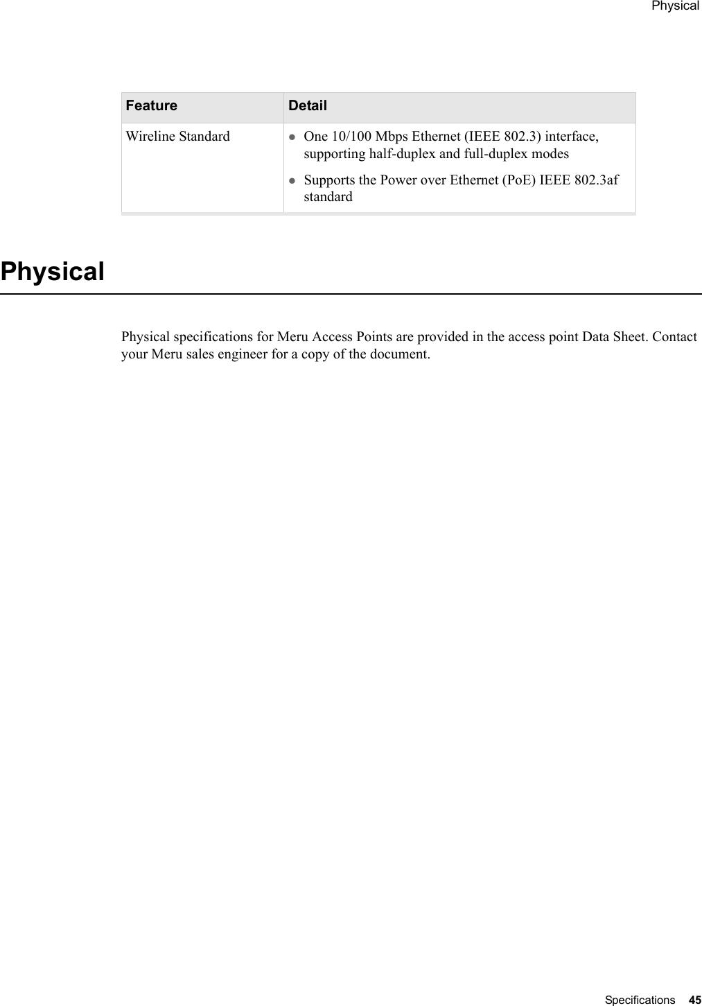  Physical Specifications 45 PhysicalPhysical specifications for Meru Access Points are provided in the access point Data Sheet. Contact your Meru sales engineer for a copy of the document.Feature DetailWireline Standard zOne 10/100 Mbps Ethernet (IEEE 802.3) interface, supporting half-duplex and full-duplex modeszSupports the Power over Ethernet (PoE) IEEE 802.3af standard 