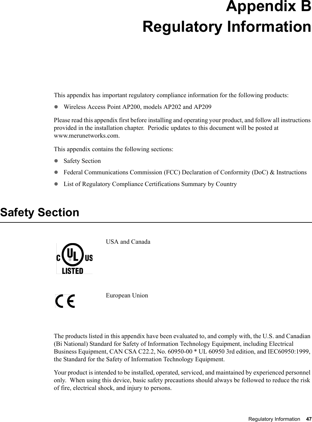 Regulatory Information 47 Appendix BRegulatory InformationB-1This appendix has important regulatory compliance information for the following products:zWireless Access Point AP200, models AP202 and AP209Please read this appendix first before installing and operating your product, and follow all instructions provided in the installation chapter.  Periodic updates to this document will be posted at www.merunetworks.com.This appendix contains the following sections:zSafety SectionzFederal Communications Commission (FCC) Declaration of Conformity (DoC) &amp; InstructionszList of Regulatory Compliance Certifications Summary by CountrySafety SectionUSA and CanadaEuropean UnionThe products listed in this appendix have been evaluated to, and comply with, the U.S. and Canadian (Bi National) Standard for Safety of Information Technology Equipment, including Electrical Business Equipment, CAN CSA C22.2, No. 60950-00 * UL 60950 3rd edition, and IEC60950:1999, the Standard for the Safety of Information Technology Equipment.Your product is intended to be installed, operated, serviced, and maintained by experienced personnel only.  When using this device, basic safety precautions should always be followed to reduce the risk of fire, electrical shock, and injury to persons.