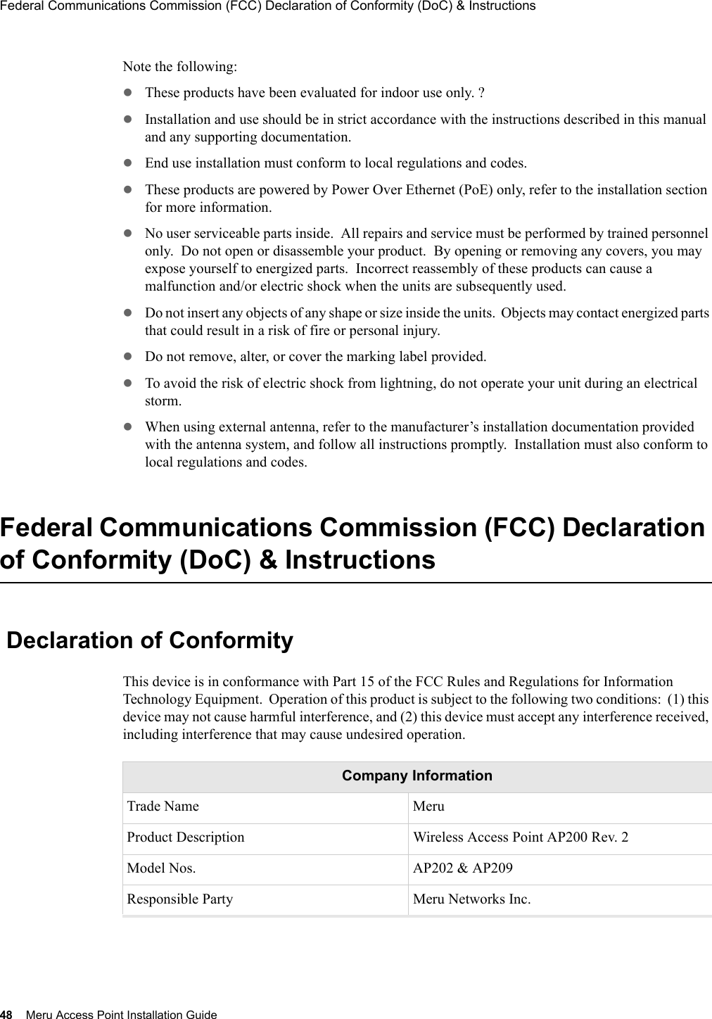 48 Meru Access Point Installation GuideFederal Communications Commission (FCC) Declaration of Conformity (DoC) &amp; Instructions Note the following:zThese products have been evaluated for indoor use only. ?zInstallation and use should be in strict accordance with the instructions described in this manual and any supporting documentation. zEnd use installation must conform to local regulations and codes. zThese products are powered by Power Over Ethernet (PoE) only, refer to the installation section for more information. zNo user serviceable parts inside.  All repairs and service must be performed by trained personnel only.  Do not open or disassemble your product.  By opening or removing any covers, you may expose yourself to energized parts.  Incorrect reassembly of these products can cause a malfunction and/or electric shock when the units are subsequently used.zDo not insert any objects of any shape or size inside the units.  Objects may contact energized parts that could result in a risk of fire or personal injury.zDo not remove, alter, or cover the marking label provided. zTo avoid the risk of electric shock from lightning, do not operate your unit during an electrical storm. zWhen using external antenna, refer to the manufacturer’s installation documentation provided with the antenna system, and follow all instructions promptly.  Installation must also conform to local regulations and codes.Federal Communications Commission (FCC) Declaration of Conformity (DoC) &amp; Instructions Declaration of ConformityThis device is in conformance with Part 15 of the FCC Rules and Regulations for Information Technology Equipment.  Operation of this product is subject to the following two conditions:  (1) this device may not cause harmful interference, and (2) this device must accept any interference received, including interference that may cause undesired operation.Company InformationTrade Name MeruProduct Description Wireless Access Point AP200 Rev. 2Model Nos. AP202 &amp; AP209Responsible Party Meru Networks Inc.