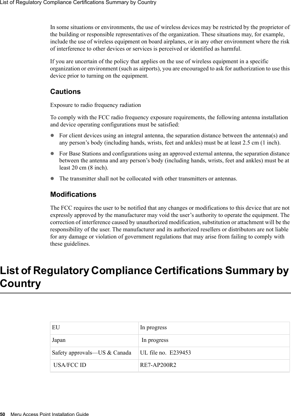 50 Meru Access Point Installation GuideList of Regulatory Compliance Certifications Summary by Country In some situations or environments, the use of wireless devices may be restricted by the proprietor of the building or responsible representatives of the organization. These situations may, for example, include the use of wireless equipment on board airplanes, or in any other environment where the risk of interference to other devices or services is perceived or identified as harmful. If you are uncertain of the policy that applies on the use of wireless equipment in a specific organization or environment (such as airports), you are encouraged to ask for authorization to use this device prior to turning on the equipment. CautionsExposure to radio frequency radiationTo comply with the FCC radio frequency exposure requirements, the following antenna installation and device operating configurations must be satisfied:zFor client devices using an integral antenna, the separation distance between the antenna(s) and any person’s body (including hands, wrists, feet and ankles) must be at least 2.5 cm (1 inch).zFor Base Stations and configurations using an approved external antenna, the separation distance between the antenna and any person’s body (including hands, wrists, feet and ankles) must be at least 20 cm (8 inch). zThe transmitter shall not be collocated with other transmitters or antennas.Modifications The FCC requires the user to be notified that any changes or modifications to this device that are not expressly approved by the manufacturer may void the user’s authority to operate the equipment. The correction of interference caused by unauthorized modification, substitution or attachment will be the responsibility of the user. The manufacturer and its authorized resellers or distributors are not liable for any damage or violation of government regulations that may arise from failing to comply with these guidelines.List of Regulatory Compliance Certifications Summary by CountryEU In progress Japan  In progressSafety approvals—US &amp; Canada  UL file no.  E239453 USA/FCC ID  RE7-AP200R2