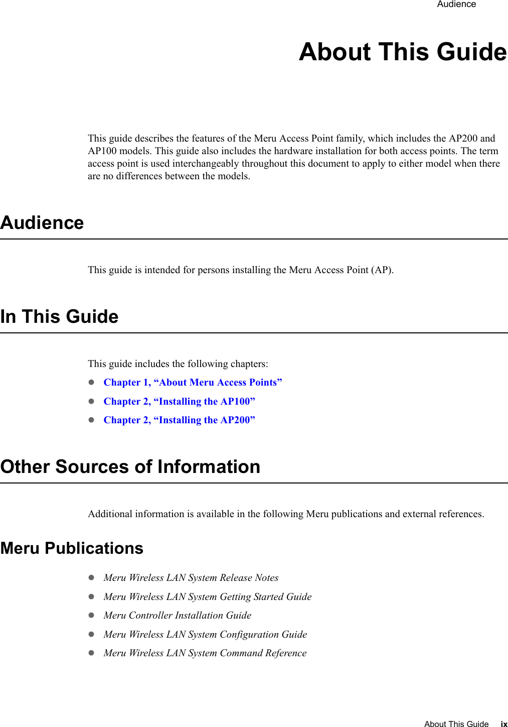  Audience About This Guide ix About This GuideThis guide describes the features of the Meru Access Point family, which includes the AP200 and AP100 models. This guide also includes the hardware installation for both access points. The term access point is used interchangeably throughout this document to apply to either model when there are no differences between the models.AudienceThis guide is intended for persons installing the Meru Access Point (AP).In This GuideThis guide includes the following chapters:zChapter 1, “About Meru Access Points”zChapter 2, “Installing the AP100”zChapter 2, “Installing the AP200”Other Sources of InformationAdditional information is available in the following Meru publications and external references.Meru PublicationszMeru Wireless LAN System Release NoteszMeru Wireless LAN System Getting Started GuidezMeru Controller Installation GuidezMeru Wireless LAN System Configuration GuidezMeru Wireless LAN System Command Reference