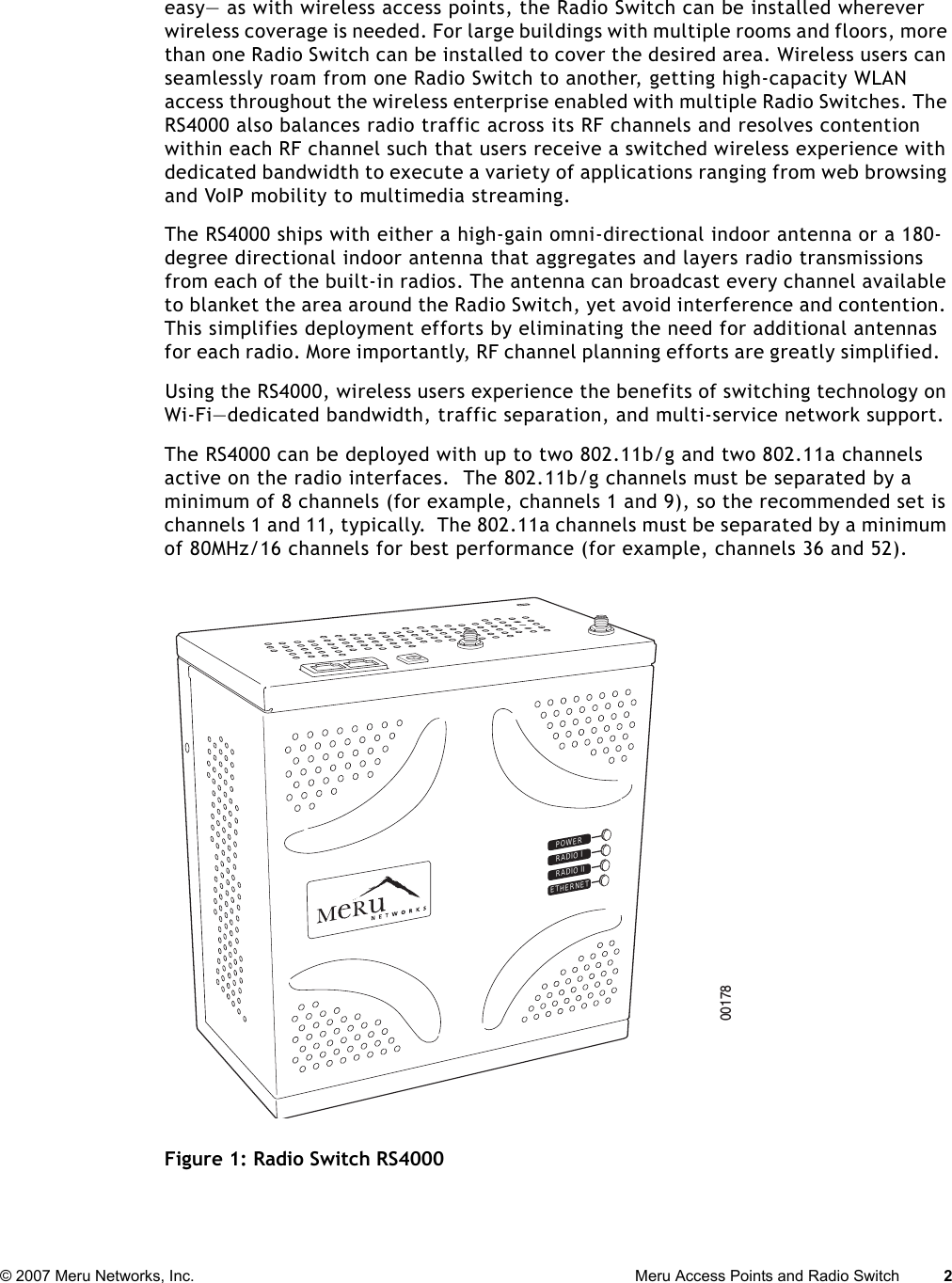 © 2007 Meru Networks, Inc. Meru Access Points and Radio Switch 2 easy— as with wireless access points, the Radio Switch can be installed wherever wireless coverage is needed. For large buildings with multiple rooms and floors, more than one Radio Switch can be installed to cover the desired area. Wireless users can seamlessly roam from one Radio Switch to another, getting high-capacity WLAN access throughout the wireless enterprise enabled with multiple Radio Switches. The RS4000 also balances radio traffic across its RF channels and resolves contention within each RF channel such that users receive a switched wireless experience with dedicated bandwidth to execute a variety of applications ranging from web browsing and VoIP mobility to multimedia streaming.The RS4000 ships with either a high-gain omni-directional indoor antenna or a 180-degree directional indoor antenna that aggregates and layers radio transmissions from each of the built-in radios. The antenna can broadcast every channel available to blanket the area around the Radio Switch, yet avoid interference and contention. This simplifies deployment efforts by eliminating the need for additional antennas for each radio. More importantly, RF channel planning efforts are greatly simplified.  Using the RS4000, wireless users experience the benefits of switching technology on Wi-Fi—dedicated bandwidth, traffic separation, and multi-service network support. The RS4000 can be deployed with up to two 802.11b/g and two 802.11a channels active on the radio interfaces.  The 802.11b/g channels must be separated by a minimum of 8 channels (for example, channels 1 and 9), so the recommended set is channels 1 and 11, typically.  The 802.11a channels must be separated by a minimum of 80MHz/16 channels for best performance (for example, channels 36 and 52).Figure 1: Radio Switch RS4000POWERRADIO IRADIO IIETHERNET00178