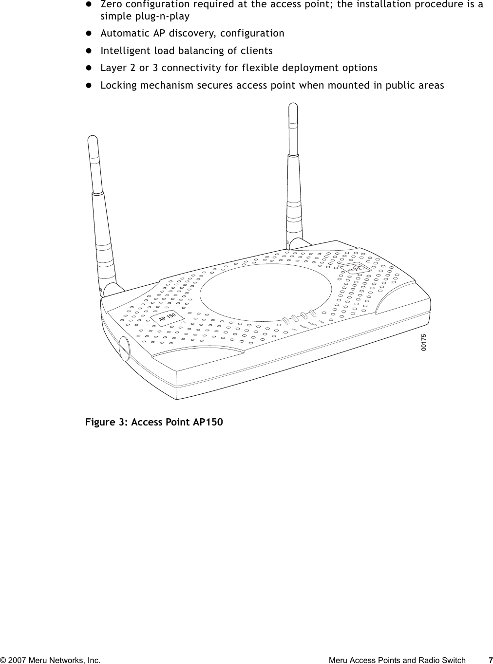 © 2007 Meru Networks, Inc. Meru Access Points and Radio Switch 7 zZero configuration required at the access point; the installation procedure is a simple plug-n-playzAutomatic AP discovery, configurationzIntelligent load balancing of clientszLayer 2 or 3 connectivity for flexible deployment optionszLocking mechanism secures access point when mounted in public areasFigure 3: Access Point AP150 PWRLANRADIO2RADIO100175