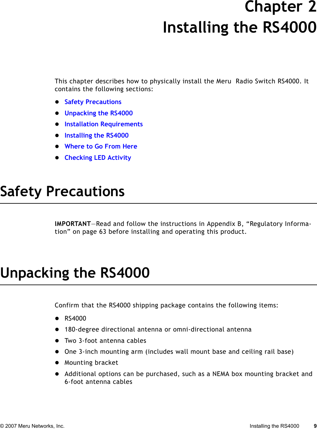 © 2007 Meru Networks, Inc. Installing the RS4000 9 Chapter 2Installing the RS4000This chapter describes how to physically install the Meru  Radio Switch RS4000. It contains the following sections:zSafety PrecautionszUnpacking the RS4000zInstallation RequirementszInstalling the RS4000zWhere to Go From HerezChecking LED ActivitySafety PrecautionsIMPORTANT—Read and follow the instructions in Appendix B, “Regulatory Informa-tion” on page 63 before installing and operating this product.Unpacking the RS4000Confirm that the RS4000 shipping package contains the following items:zRS4000 z180-degree directional antenna or omni-directional antenna zTwo 3-foot antenna cables zOne 3-inch mounting arm (includes wall mount base and ceiling rail base)zMounting bracket zAdditional options can be purchased, such as a NEMA box mounting bracket and 6-foot antenna cables