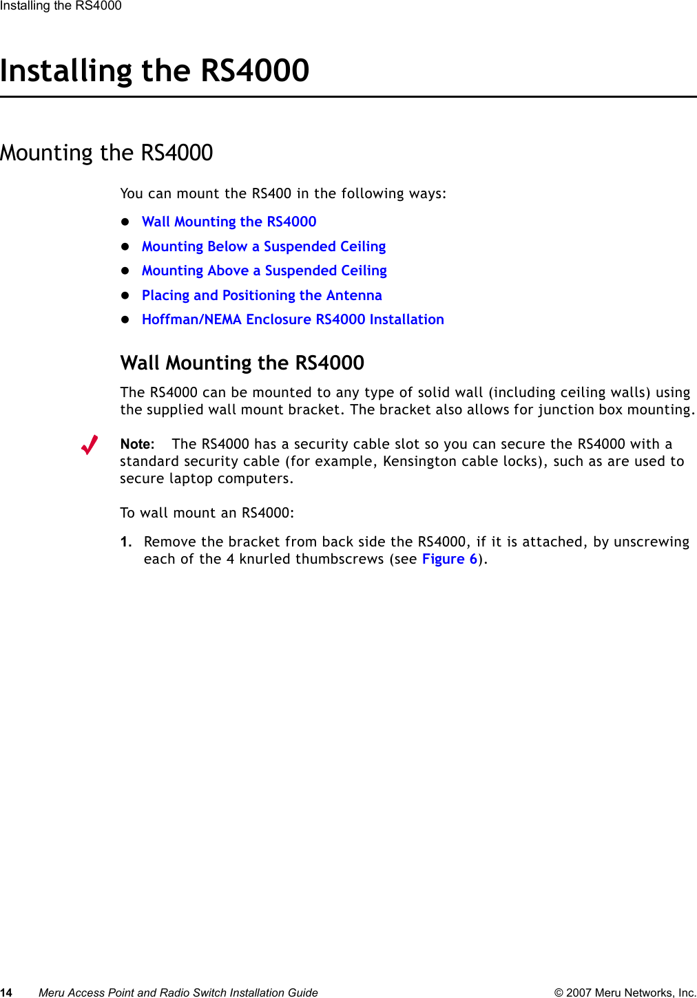 14 Meru Access Point and Radio Switch Installation Guide © 2007 Meru Networks, Inc.Installing the RS4000 Installing the RS4000Mounting the RS4000You can mount the RS400 in the following ways:zWall Mounting the RS4000zMounting Below a Suspended CeilingzMounting Above a Suspended CeilingzPlacing and Positioning the AntennazHoffman/NEMA Enclosure RS4000 InstallationWall Mounting the RS4000The RS4000 can be mounted to any type of solid wall (including ceiling walls) using the supplied wall mount bracket. The bracket also allows for junction box mounting.Note:The RS4000 has a security cable slot so you can secure the RS4000 with a standard security cable (for example, Kensington cable locks), such as are used to secure laptop computers.To wall mount an RS4000:1. Remove the bracket from back side the RS4000, if it is attached, by unscrewing each of the 4 knurled thumbscrews (see Figure 6).