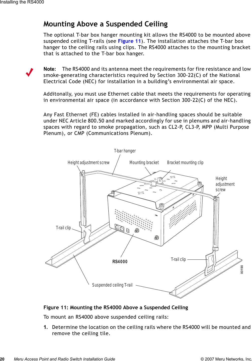 20 Meru Access Point and Radio Switch Installation Guide © 2007 Meru Networks, Inc.Installing the RS4000 Mounting Above a Suspended CeilingThe optional T-bar box hanger mounting kit allows the RS4000 to be mounted above suspended ceiling T-rails (see Figure 11). The installation attaches the T-bar box hanger to the ceiling rails using clips. The RS4000 attaches to the mounting bracket that is attached to the T-bar box hanger. Any Fast Ethernet (FE) cables installed in air-handling spaces should be suitable under NEC Article 800.50 and marked accordingly for use in plenums and air-handling spaces with regard to smoke propagation, such as CL2-P, CL3-P, MPP (Multi Purpose Plenum), or CMP (Communications Plenum).Figure 11: Mounting the RS4000 Above a Suspended CeilingTo mount an RS4000 above suspended ceiling rails:1. Determine the location on the ceiling rails where the RS4000 will be mounted and remove the ceiling tile.Note:The RS4000 and its antenna meet the requirements for fire resistance and low smoke-generating characteristics required by Section 300-22(C) of the National Electrical Code (NEC) for installation in a building’s environmental air space.Additonally, you must use Ethernet cable that meets the requirements for operating in environmental air space (in accordance with Section 300-22(C) of the NEC).00190Bracket mounting clipMounting bracketT-bar hangerHeight adjustment screwSuspended ceiling T-rail T-rail clipT-rail clipRS4000Heightadjustmentscrew