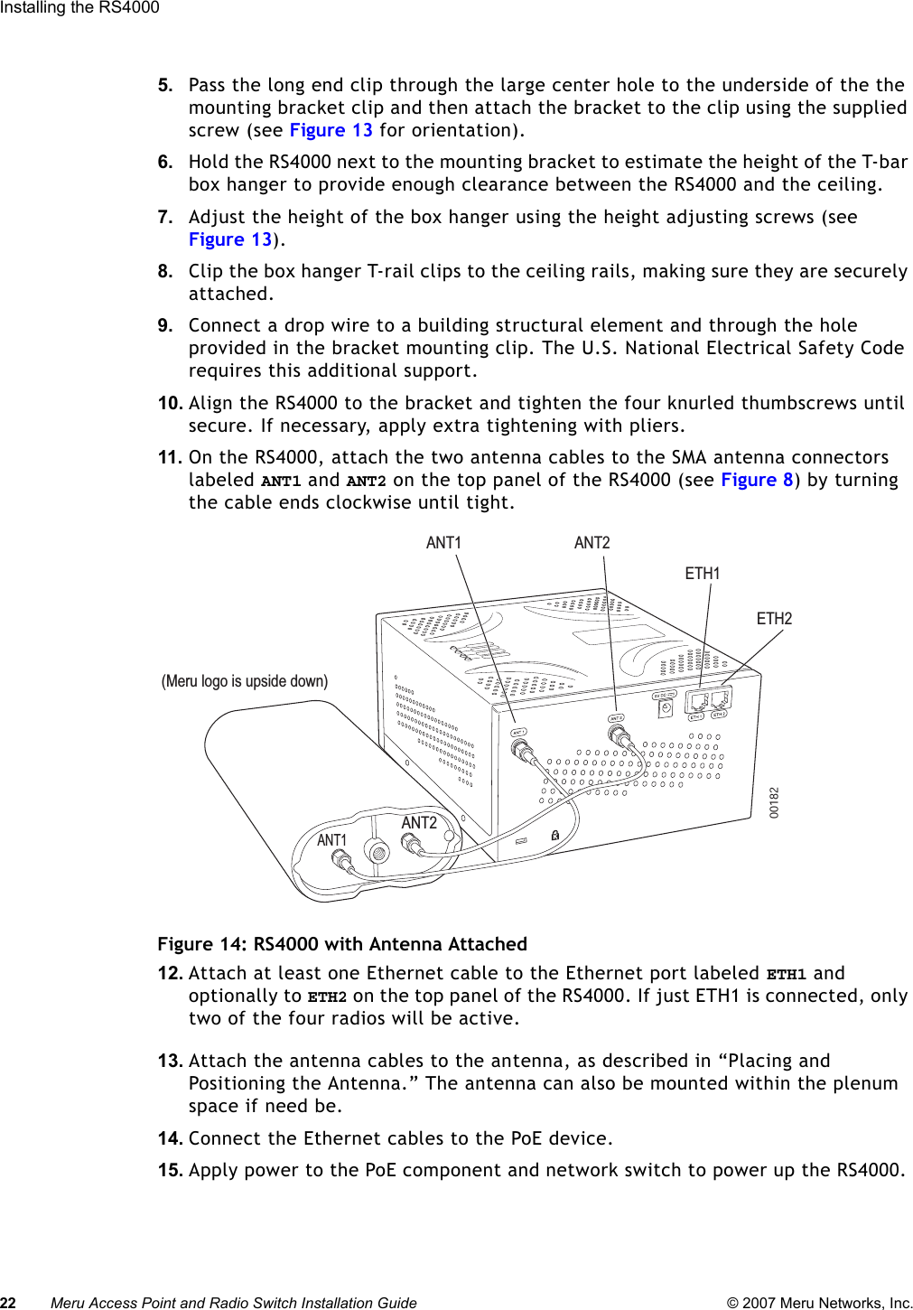 22 Meru Access Point and Radio Switch Installation Guide © 2007 Meru Networks, Inc.Installing the RS4000 5. Pass the long end clip through the large center hole to the underside of the the mounting bracket clip and then attach the bracket to the clip using the supplied screw (see Figure 13 for orientation). 6. Hold the RS4000 next to the mounting bracket to estimate the height of the T-bar box hanger to provide enough clearance between the RS4000 and the ceiling.7. Adjust the height of the box hanger using the height adjusting screws (see Figure 13).8. Clip the box hanger T-rail clips to the ceiling rails, making sure they are securely attached. 9. Connect a drop wire to a building structural element and through the hole provided in the bracket mounting clip. The U.S. National Electrical Safety Code requires this additional support.10. Align the RS4000 to the bracket and tighten the four knurled thumbscrews until secure. If necessary, apply extra tightening with pliers.11. On the RS4000, attach the two antenna cables to the SMA antenna connectors labeled ANT1 and ANT2 on the top panel of the RS4000 (see Figure 8) by turning the cable ends clockwise until tight. Figure 14: RS4000 with Antenna Attached12. Attach at least one Ethernet cable to the Ethernet port labeled ETH1 and optionally to ETH2 on the top panel of the RS4000. If just ETH1 is connected, only two of the four radios will be active.13. Attach the antenna cables to the antenna, as described in “Placing and Positioning the Antenna.” The antenna can also be mounted within the plenum space if need be.14. Connect the Ethernet cables to the PoE device.15. Apply power to the PoE component and network switch to power up the RS4000. K00182ANT1 ANT2ETH1ETH2ANT1ANT2(Meru logo is upside down)