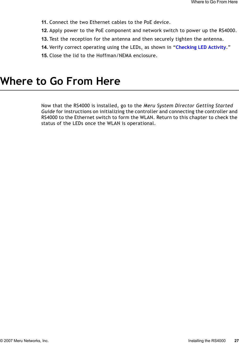  Where to Go From Here © 2007 Meru Networks, Inc. Installing the RS4000 27 11. Connect the two Ethernet cables to the PoE device.12. Apply power to the PoE component and network switch to power up the RS4000. 13. Test the reception for the antenna and then securely tighten the antenna.14. Verify correct operating using the LEDs, as shown in “Checking LED Activity.”15. Close the lid to the Hoffman/NEMA enclosure.Where to Go From HereNow that the RS4000 is installed, go to the Meru System Director Getting Started Guide for instructions on initializing the controller and connecting the controller and RS4000 to the Ethernet switch to form the WLAN. Return to this chapter to check the status of the LEDs once the WLAN is operational.
