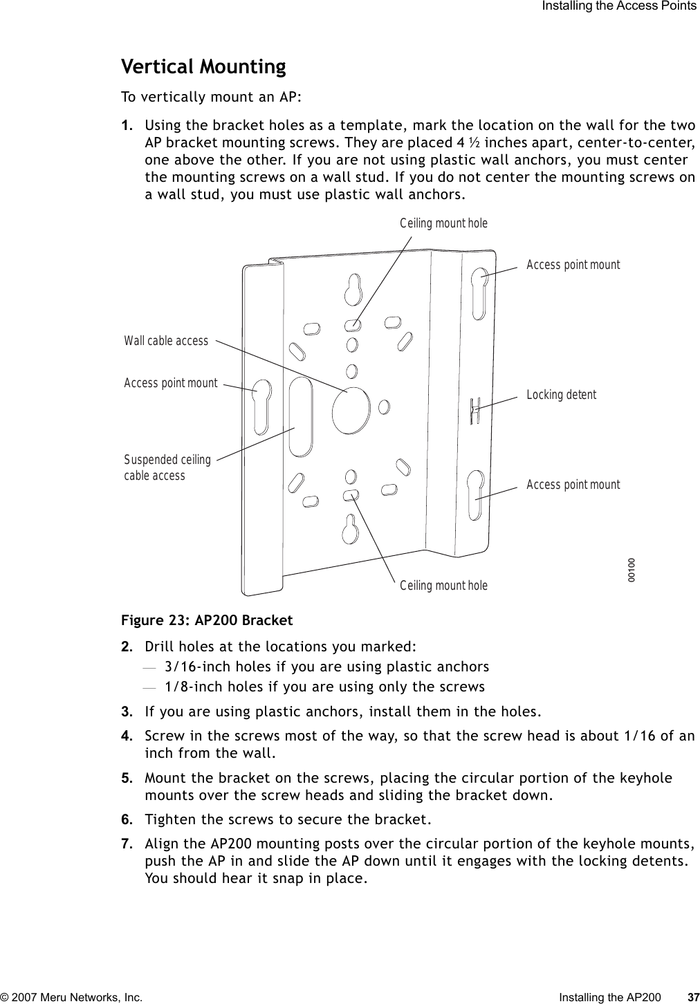  Installing the Access Points © 2007 Meru Networks, Inc. Installing the AP200 37 Vertical MountingTo vertically mount an AP:1. Using the bracket holes as a template, mark the location on the wall for the two AP bracket mounting screws. They are placed 4 ½ inches apart, center-to-center, one above the other. If you are not using plastic wall anchors, you must center the mounting screws on a wall stud. If you do not center the mounting screws on a wall stud, you must use plastic wall anchors.Figure 23: AP200 Bracket2. Drill holes at the locations you marked:—3/16-inch holes if you are using plastic anchors—1/8-inch holes if you are using only the screws3. If you are using plastic anchors, install them in the holes.4. Screw in the screws most of the way, so that the screw head is about 1/16 of an inch from the wall.5. Mount the bracket on the screws, placing the circular portion of the keyhole mounts over the screw heads and sliding the bracket down.6. Tighten the screws to secure the bracket.7. Align the AP200 mounting posts over the circular portion of the keyhole mounts, push the AP in and slide the AP down until it engages with the locking detents. You should hear it snap in place.Access point mountCeiling mount holeCeiling mount holeAccess point mountAccess point mountLocking detentWall cable accessSuspended ceilingcable access00100