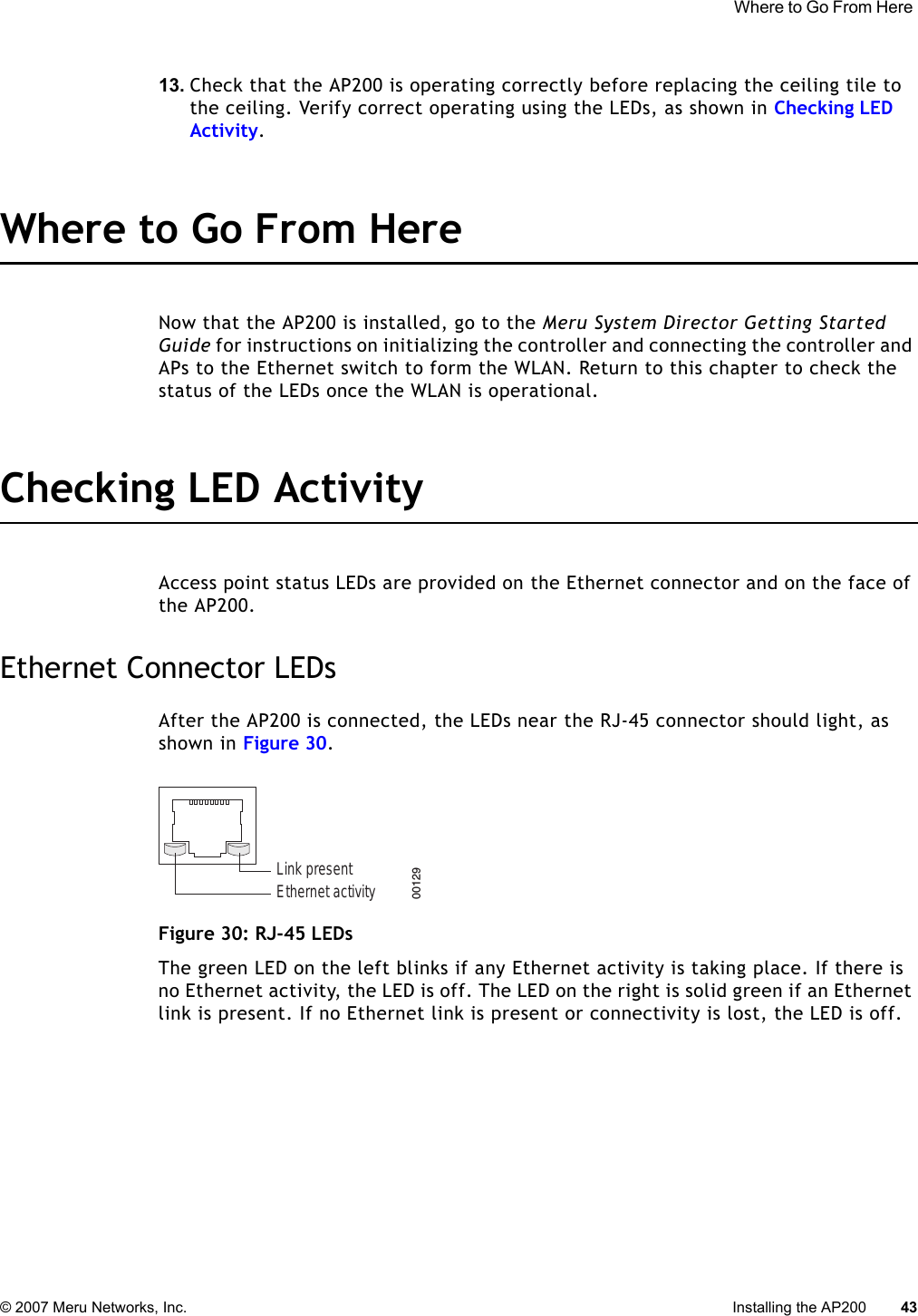  Where to Go From Here © 2007 Meru Networks, Inc. Installing the AP200 43 13. Check that the AP200 is operating correctly before replacing the ceiling tile to the ceiling. Verify correct operating using the LEDs, as shown in Checking LED Activity.Where to Go From HereNow that the AP200 is installed, go to the Meru System Director Getting Started Guide for instructions on initializing the controller and connecting the controller and APs to the Ethernet switch to form the WLAN. Return to this chapter to check the status of the LEDs once the WLAN is operational.Checking LED ActivityAccess point status LEDs are provided on the Ethernet connector and on the face of the AP200. Ethernet Connector LEDsAfter the AP200 is connected, the LEDs near the RJ-45 connector should light, as shown in Figure 30. Figure 30: RJ-45 LEDsThe green LED on the left blinks if any Ethernet activity is taking place. If there is no Ethernet activity, the LED is off. The LED on the right is solid green if an Ethernet link is present. If no Ethernet link is present or connectivity is lost, the LED is off.Ethernet activityLink present00129