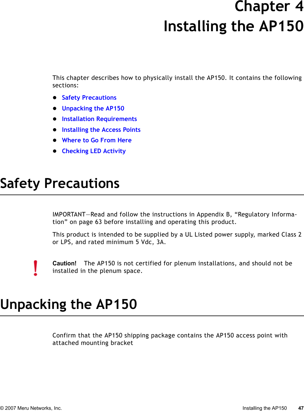 © 2007 Meru Networks, Inc. Installing the AP150 47 Chapter 4Installing the AP150This chapter describes how to physically install the AP150. It contains the following sections:zSafety PrecautionszUnpacking the AP150zInstallation RequirementszInstalling the Access PointszWhere to Go From HerezChecking LED ActivitySafety PrecautionsIMPORTANT—Read and follow the instructions in Appendix B, “Regulatory Informa-tion” on page 63 before installing and operating this product.This product is intended to be supplied by a UL Listed power supply, marked Class 2 or LPS, and rated minimum 5 Vdc, 3A.Unpacking the AP150Confirm that the AP150 shipping package contains the AP150 access point with attached mounting bracket Caution!The AP150 is not certified for plenum installations, and should not be installed in the plenum space.