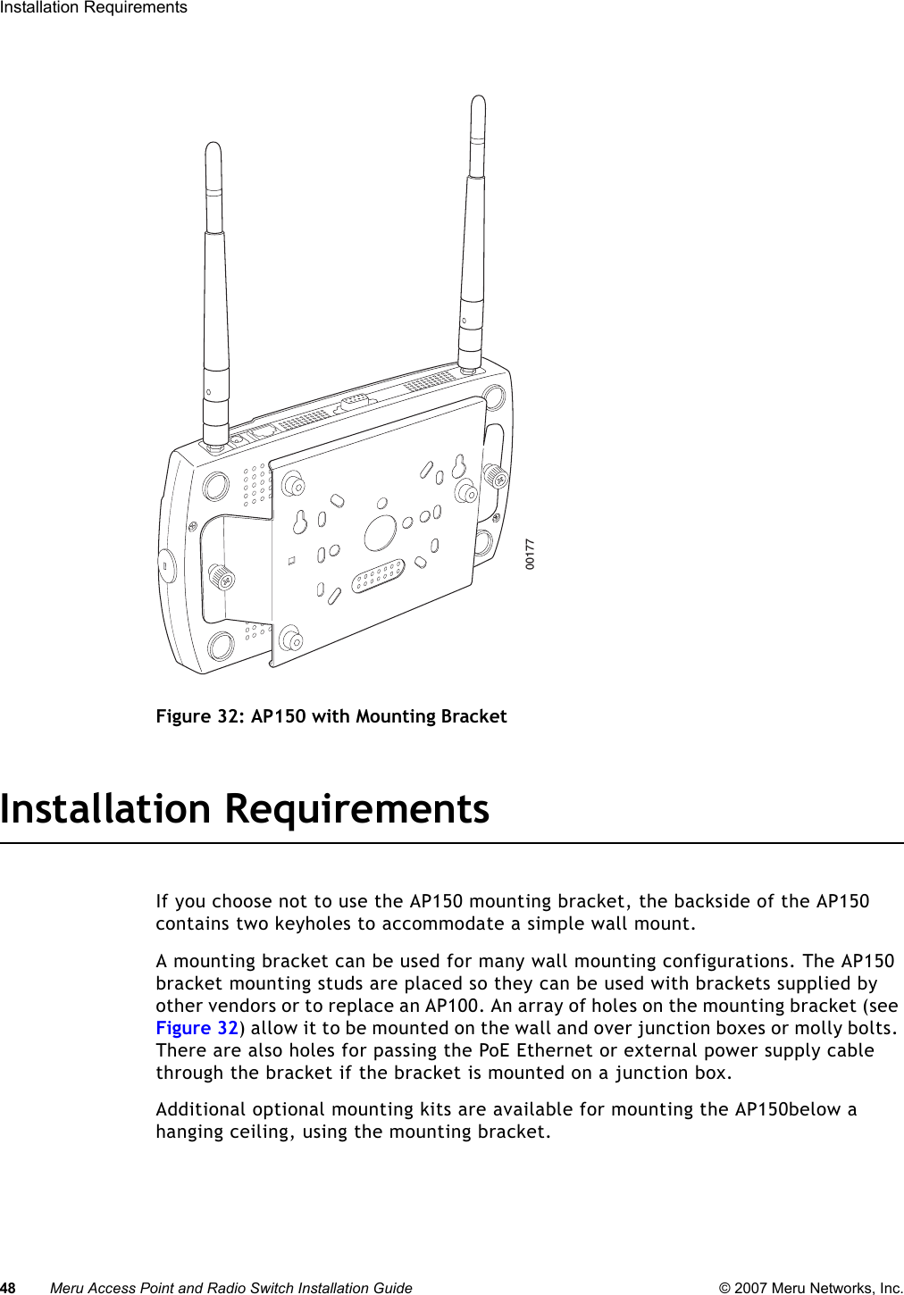 48 Meru Access Point and Radio Switch Installation Guide © 2007 Meru Networks, Inc.Installation Requirements Figure 32: AP150 with Mounting BracketInstallation RequirementsIf you choose not to use the AP150 mounting bracket, the backside of the AP150 contains two keyholes to accommodate a simple wall mount. A mounting bracket can be used for many wall mounting configurations. The AP150 bracket mounting studs are placed so they can be used with brackets supplied by other vendors or to replace an AP100. An array of holes on the mounting bracket (see Figure 32) allow it to be mounted on the wall and over junction boxes or molly bolts. There are also holes for passing the PoE Ethernet or external power supply cable through the bracket if the bracket is mounted on a junction box. Additional optional mounting kits are available for mounting the AP150below a hanging ceiling, using the mounting bracket. 00177