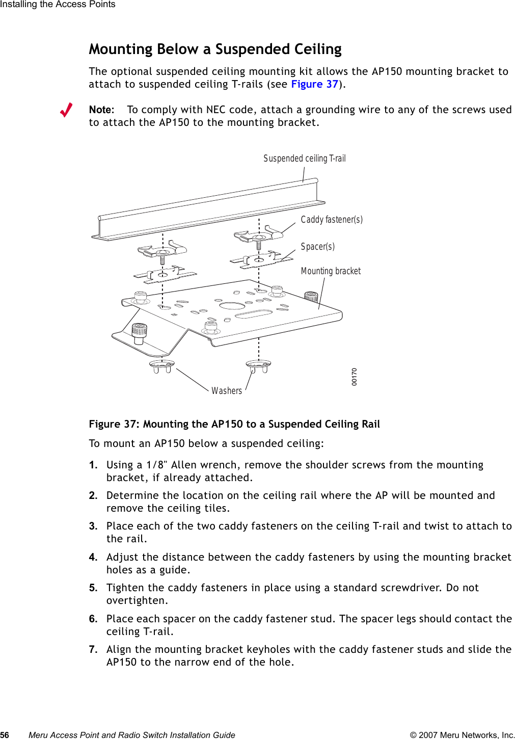 56 Meru Access Point and Radio Switch Installation Guide © 2007 Meru Networks, Inc.Installing the Access Points Mounting Below a Suspended CeilingThe optional suspended ceiling mounting kit allows the AP150 mounting bracket to attach to suspended ceiling T-rails (see Figure 37).Note:To comply with NEC code, attach a grounding wire to any of the screws used to attach the AP150 to the mounting bracket.Figure 37: Mounting the AP150 to a Suspended Ceiling RailTo mount an AP150 below a suspended ceiling:1. Using a 1/8&quot; Allen wrench, remove the shoulder screws from the mounting bracket, if already attached.2. Determine the location on the ceiling rail where the AP will be mounted and remove the ceiling tiles.3. Place each of the two caddy fasteners on the ceiling T-rail and twist to attach to the rail.4. Adjust the distance between the caddy fasteners by using the mounting bracket holes as a guide.5. Tighten the caddy fasteners in place using a standard screwdriver. Do not overtighten.6. Place each spacer on the caddy fastener stud. The spacer legs should contact the ceiling T-rail.7. Align the mounting bracket keyholes with the caddy fastener studs and slide the AP150 to the narrow end of the hole.00170WashersSuspended ceiling T-railMounting bracketCaddy fastener(s)Spacer(s)